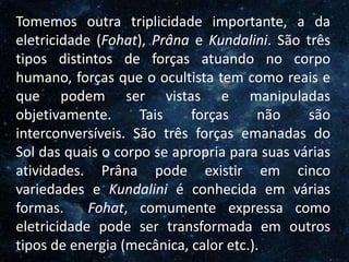O Homem, Deus e o Universo
Introdução
Tomemos outra triplicidade importante, a da
eletricidade (Fohat), Prâna e Kundalini. São três
tipos distintos de forças atuando no corpo
humano, forças que o ocultista tem como reais e
que podem ser vistas e manipuladas
objetivamente. Tais forças não são
interconversíveis. São três forças emanadas do
Sol das quais o corpo se apropria para suas várias
atividades. Prâna pode existir em cinco
variedades e Kundalini é conhecida em várias
formas. Fohat, comumente expressa como
eletricidade pode ser transformada em outros
tipos de energia (mecânica, calor etc.).
 