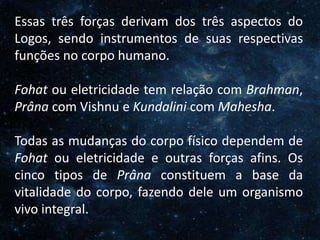 O Homem, Deus e o Universo
Introdução
Essas três forças derivam dos três aspectos do
Logos, sendo instrumentos de suas respectivas
funções no corpo humano.
Fohat ou eletricidade tem relação com Brahman,
Prâna com Vishnu e Kundalini com Mahesha.
Todas as mudanças do corpo físico dependem de
Fohat ou eletricidade e outras forças afins. Os
cinco tipos de Prâna constituem a base da
vitalidade do corpo, fazendo dele um organismo
vivo integral.
 