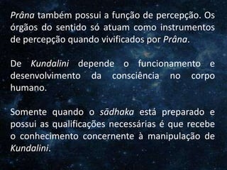 O Homem, Deus e o Universo
Introdução
Prâna também possui a função de percepção. Os
órgãos do sentido só atuam como instrumentos
de percepção quando vivificados por Prâna.
De Kundalini depende o funcionamento e
desenvolvimento da consciência no corpo
humano.
Somente quando o sādhaka está preparado e
possui as qualificações necessárias é que recebe
o conhecimento concernente à manipulação de
Kundalini.
 