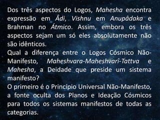 O Homem, Deus e o Universo
Introdução
Dos três aspectos do Logos, Mahesha encontra
expressão em Âdi, Vishnu em Anupâdaka e
Brahman no Átmico. Assim, embora os três
aspectos sejam um só eles absolutamente não
são idênticos.
Qual a diferença entre o Logos Cósmico Não-
Manifesto, Maheshvara-Maheshvarî-Tattva e
Mahesha, a Deidade que preside um sistema
manifesto?
O primeiro é o Princípio Universal Não-Manifesto,
a fonte oculta dos Planos e Ideação Cósmicos
para todos os sistemas manifestos de todas as
categorias.
 