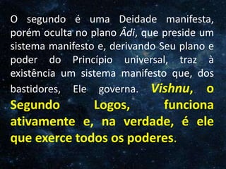 O Homem, Deus e o Universo
Introdução
O segundo é uma Deidade manifesta,
porém oculta no plano Âdi, que preside um
sistema manifesto e, derivando Seu plano e
poder do Princípio universal, traz à
existência um sistema manifesto que, dos
bastidores, Ele governa. Vishnu, o
Segundo Logos, funciona
ativamente e, na verdade, é ele
que exerce todos os poderes.
 