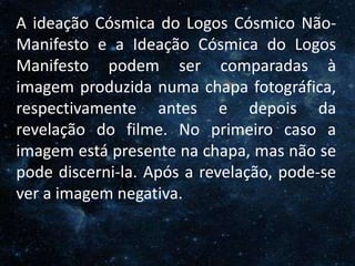O Homem, Deus e o Universo
Introdução
A ideação Cósmica do Logos Cósmico Não-
Manifesto e a Ideação Cósmica do Logos
Manifesto podem ser comparadas à
imagem produzida numa chapa fotográfica,
respectivamente antes e depois da
revelação do filme. No primeiro caso a
imagem está presente na chapa, mas não se
pode discerni-la. Após a revelação, pode-se
ver a imagem negativa.
 