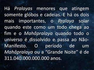 O Homem, Deus e o Universo
IntroduçãoHá Pralayas menores que atingem
somente globos e cadeias. E há os dois
mais importantes, o Pralaya solar
quando este como um todo chega ao
fim e o Mahâpralaya quando todo o
universo é dissolvido e passa ao Não-
Manifesto. O período de um
Mahâpralaya ou a “Grande Noite” é de
311.040.000.000.000 anos.
 