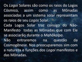 O Homem, Deus e o Universo
Introdução
Os Logoi Solares são como os raios do Logos
Cósmico, assim como as Mônadas
associadas a um sistema solar representam
os raios de seu Logos Solar.
Cada Logos Solar traz consigo do Não-
Manifesto todas as Mônadas que com Ele
se associarão durante o Mahâkalpa.
Não entraremos na questão da
Cosmogênese. Nos preocuparemos sim com
a natureza e funções dos Logoi manifestos e
das Mônadas.
 