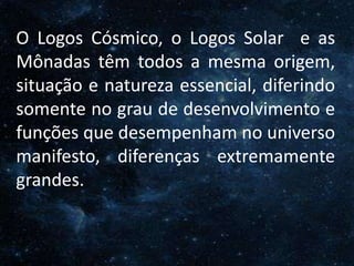 O Homem, Deus e o Universo
IntroduçãoO Logos Cósmico, o Logos Solar e as
Mônadas têm todos a mesma origem,
situação e natureza essencial, diferindo
somente no grau de desenvolvimento e
funções que desempenham no universo
manifesto, diferenças extremamente
grandes.
 