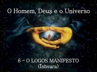 O Homem, Deus e o Universo
6 – O LOGOS MANIFESTO
(Îshvara)
 