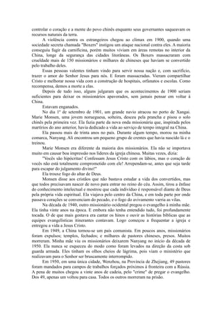 controlar o coração e a mente do povo chinês enquanto seus governantes saqueavam os
recursos naturais da terra.
A violência contra os estrangeiros chegou ao clímax em 1900, quando uma
sociedade secreta chamada "Boxers" instigou um ataque nacional contra eles. A maioria
conseguiu fugir da carnificina, porém muitos viviam em áreas remotas no interior da
China, longe da segurança das cidades litorâneas. Os Boxers massacraram com
crueldade mais de 150 missionários e milhares de chineses que haviam se convertido
pelo trabalho deles.
Essas pessoas valentes tinham vindo para servir nossa nação e, com sacrifício,
trazer o amor do Senhor Jesus para nós. E foram massacradas. Vieram compartilhar
Cristo e melhorar nossa vida com a construção de hospitais, orfanatos e escolas. Como
recompensa, demos a morte a elas.
Depois de tudo isso, alguns julgaram que os acontecimentos de 1900 seriam
suficientes para deixar os missionários apavorados, sem jamais pensar em voltar à
China.
Estavam enganados.
No dia 1º de setembro de 1901, um grande navio atracou no porto de Xangai.
Marie Monsen, uma jovem norueguesa, solteira, desceu pela prancha e pisou o solo
chinês pela primeira vez. Ela fazia parte da nova onda missionária que, inspirada pelos
martírios do ano anterior, havia dedicado a vida ao serviço de tempo integral na China.
Ela passou mais de trinta anos no país. Durante algum tempo, morou na minha
comarca, Nanyang. Ali encontrou um pequeno grupo de crentes que havia nascido lá e o
treinou.
Marie Monsen era diferente da maioria dos missionários. Ela não se importava
muito em causar boa impressão nos líderes da igreja chinesa. Muitas vezes, dizia:
"Vocês são hipócritas! Confessam Jesus Cristo com os lábios, mas o coração de
vocês não está totalmente comprometido com ele! Arrependam-se, antes que seja tarde
para escapar do julgamento divino!"
Ela trouxe fogo do altar de Deus.
Monsen disse aos cristãos que não bastava estudar a vida dos convertidos, mas
que todos precisavam nascer de novo para entrar no reino do céu. Assim, tirou a ênfase
do conhecimento intelectual e mostrou que cada indivíduo é responsável diante de Deus
pela própria vida espiritual. Ela viajava pelo centro da China, e em toda parte por onde
passava corações se convenciam do pecado, e o fogo do avivamento varria as vilas.
Na década de 1940, outro missionário ocidental pregou o evangelho à minha mãe.
Ela tinha vinte anos na época. E embora não tenha entendido tudo, foi profundamente
tocada. O de que mais gostava era cantar os hinos e ouvir as histórias bíblicas que as
equipes evangelísticas itinerantes contavam. Logo começou a frequentar a igreja e
entregou a vida a Jesus Cristo.
Em 1949, a China tornou-se um país comunista. Em poucos anos, missionários
foram expulsos; templos, fechados; e milhares de pastores chineses, presos. Muitos
morreram. Minha mãe viu os missionários deixarem Nanyang no início da década de
1950. Ela nunca se esqueceu do modo como foram levados na direção da costa sob
guarda armada. Eles tinham os olhos cheios de lágrima, pois viam o ministério que
realizavam para o Senhor ser bruscamente interrompido.
Em 1950, em uma única cidade, Wenzhou, na Província de Zhejiang, 49 pastores
foram mandados para campos de trabalhos forçados próximos à fronteira com a Rússia.
A pena de muitos chegou a vinte anos de cadeia, pelo "crime" de pregar o evangelho.
Dos 49, apenas um voltou para casa. Todos os outros morreram na prisão.
 