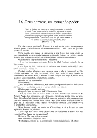 16. Deus derrama seu tremendo poder
"Pois tu, ó Deus, nos provaste; acrisolaste-nos como se acrisola
a prata. Tu nos deixaste cair na armadilha; oprimiste as nossas
costas; fizeste que os homens cavalgassem sobre a nossa cabeça;
passamos pelo fogo e pela água; porém, afinal, nos trouxeste para
um lugar espaçoso... Vinde, ouvi, todos vós que temeis a Deus, e
vos contarei o que tem ele feito por minha alma."
(Sl 66.10-12,16.)
Eu estava quase terminando de cumprir a sentença de quatro anos quando a
situação piorou e acabei enfiado em uma cela minúscula. Tinha certeza de que seria
condenado à morte.
Certa manhã, um guarda se aproximou e me levou para uma sessão de
interrogatório aberta, programada para durar o dia todo. Quando ele chegou, eu tinha
acabado meu momento de oração e estava louvando o Senhor de todo o coração.
O guarda viu a alegria em meu rosto e perguntou:
- O que você sonhou esta noite que o deixou tão feliz? Continuei cantando. Ele me
interrompeu:
- Não fique tão feliz. Hoje você vai enfrentar uma situação muito difícil e não
estará cantando no fim do dia.
Conferiu minhas algemas e me empurrou para a sala de interrogatório. Oito
oficiais esperavam por mim assentados. Sobre uma mesa, vi uma coleção de
instrumentos de tortura. Deus já retirara do meu coração todo traço de medo, então
examinei tudo com cuidado, sem nenhuma angústia.
Assentei-me em uma cadeira.
Um juiz falou:
_ Esta é sua última oportunidade, Yun. Tenho poder para condená-lo a mais quinze
ou vinte anos se você se recusar a cooperar e a admitir seus crimes.
Olhei para ele, mas não falei nada.
O segundo líder no comando do DSP da comarca falou:
- Yun, de acordo com seu dossiê, você teve muito contato com o criminoso Xu
Yongze. Vocês dois interagiram com estrangeiros para tramar contra nosso governo.
Esses fatos são suficientes para condená-lo à morte, se quisermos. Mas agora queremos
que você confesse que cometeu esses crimes. Diga quem são os principais líderes do
grupo de Xu. Se disser os nomes, seremos benevolentes com você. Caso contrário, você
se arrependerá amargamente.
Nesse instante fiquei com muita ira. Coloquei-me de pé e levantei as mãos
algemadas. Em voz alta, declarei:
- Não diga mais nada! Estou pronto para ser condenado à morte! Não vou
responder. Pode fazer o que quiser comigo!
Depois de falar, assentei-me de novo.
Bem no fundo do coração eu dizia:
"Senhor Jesus, mesmo que eles me matem, eu continuarei amando o Senhor."
 