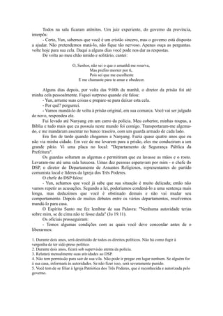 Todos na sala ficaram atônitos. Um juiz experiente, do governo da província,
interpôs:
- Certo, Yun, sabemos que você é um cristão sincero, mas o governo está disposto
a ajudar. Não pretendemos matá-lo, não fique tão nervoso. Apenas ouça as perguntas.
volte hoje para sua cela. Daqui a alguns dias você pode nos dar as respostas.
De volta ao meu chão úmido e solitário, cantei:
O, Senhor, não sei o que o amanhã me reserva,
Mas prefiro morrer por ti,
Pois sei que me escolheste
E me chamaste para te amar e obedecer.
Alguns dias depois, por volta das 9:00h da manhã, o diretor da prisão foi até
minha cela pessoalmente. Fiquei surpreso quando ele falou:
- Yun, arrume suas coisas e prepare-se para deixar esta cela.
- Por quê? perguntei.
- Vamos mandá-lo de volta à prisão original, em sua comarca. Você vai ser julgado
de novo, respondeu ele.
Fui levado até Nanyang em um carro da polícia. Meu cobertor, minhas roupas, a
Bíblia e tudo mais que eu possuía neste mundo foi comigo. Transportaram-me algema-
do, e me mandaram assentar no banco traseiro, com um guarda armado de cada lado.
Era fim de tarde quando chegamos a Nanyang. Fazia quase quatro anos que eu
não via minha cidade. Em vez de me levarem para a prisão, eles me conduziram a um
grande pátio. Vi uma placa no local: "Departamento de Segurança Pública da
Prefeitura".
Os guardas soltaram as algemas e permitiram que eu lavasse as mãos e o rosto.
Levaram-me até uma sala luxuosa. Umas dez pessoas esperavam por mim - o chefe do
DSP, o diretor do Departamento de Assuntos Religiosos, representantes do partido
comunista local e líderes da Igreja dos Três Poderes.
O chefe do DSP falou:
- Yun, achamos que você já sabe que sua situação é muito delicada; então não
vamos repetir as acusações. Segundo a lei, poderíamos condená-lo a uma sentença mais
longa, mas deduzimos que você é obstinado demais e não vai mudar seu
comportamento. Depois de muitos debates entre os vários departamentos, resolvemos
mandá-lo para casa.
O Espírito Santo me fez lembrar de sua Palavra: "Nenhuma autoridade terias
sobre mim, se de cima não te fosse dada" (Jo 19.11).
Os oficiais prosseguiram:
- Temos algumas condições com as quais você deve concordar antes de o
liberarmos:
1. Durante dois anos, será destituído de todos os direitos políticos. Não há como fugir à
vergonha de ter sido preso político.
2. Durante dois anos, ficará sob supervisão atenta da polícia.
3. Relatará mensalmente suas atividades ao DSP.
4. Não tem permissão para sair de sua vila. Não pode ir pregar em lugar nenhum. Se alguém for
à sua casa, informará às autoridades. Se não fizer isso, será severamente punido.
5. Você tem de se filiar à Igreja Patriótica dos Três Poderes, que é reconhecida e autorizada pelo
governo.
 