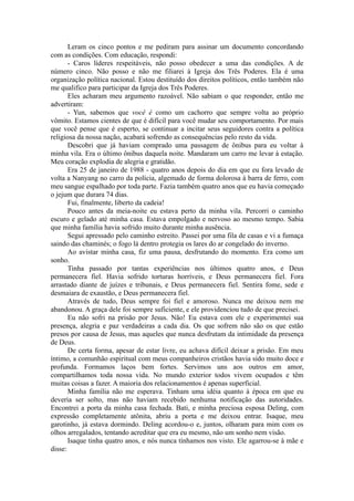Leram os cinco pontos e me pediram para assinar um documento concordando
com as condições. Com educação, respondi:
- Caros líderes respeitáveis, não posso obedecer a uma das condições. A de
número cinco. Não posso e não me filiarei à Igreja dos Três Poderes. Ela é uma
organização política nacional. Estou destituído dos direitos políticos, então também não
me qualifico para participar da Igreja dos Três Poderes.
Eles acharam meu argumento razoável. Não sabiam o que responder, então me
advertiram:
- Yun, sabemos que você é como um cachorro que sempre volta ao próprio
vômito. Estamos cientes de que é difícil para você mudar seu comportamento. Por mais
que você pense que é esperto, se continuar a incitar seus seguidores contra a política
religiosa da nossa nação, acabará sofrendo as consequências pelo resto da vida.
Descobri que já haviam comprado uma passagem de ônibus para eu voltar à
minha vila. Era o último ônibus daquela noite. Mandaram um carro me levar à estação.
Meu coração explodia de alegria e gratidão.
Era 25 de janeiro de 1988 - quatro anos depois do dia em que eu fora levado de
volta a Nanyang no carro da polícia, algemado de forma dolorosa à barra de ferro, com
meu sangue espalhado por toda parte. Fazia também quatro anos que eu havia começado
o jejum que durara 74 dias.
Fui, finalmente, liberto da cadeia!
Pouco antes da meia-noite eu estava perto da minha vila. Percorri o caminho
escuro e gelado até minha casa. Estava empolgado e nervoso ao mesmo tempo. Sabia
que minha família havia sofrido muito durante minha ausência.
Segui apressado pelo caminho estreito. Passei por uma fila de casas e vi a fumaça
saindo das chaminés; o fogo lá dentro protegia os lares do ar congelado do inverno.
Ao avistar minha casa, fiz uma pausa, desfrutando do momento. Era como um
sonho.
Tinha passado por tantas experiências nos últimos quatro anos, e Deus
permanecera fiel. Havia sofrido torturas horríveis, e Deus permanecera fiel. Fora
arrastado diante de juízes e tribunais, e Deus permanecera fiel. Sentira fome, sede e
desmaiara de exaustão, e Deus permanecera fiel.
Através de tudo, Deus sempre foi fiel e amoroso. Nunca me deixou nem me
abandonou. A graça dele foi sempre suficiente, e ele providenciou tudo de que precisei.
Eu não sofri na prisão por Jesus. Não! Eu estava com ele e experimentei sua
presença, alegria e paz verdadeiras a cada dia. Os que sofrem não são os que estão
presos por causa de Jesus, mas aqueles que nunca desfrutam da intimidade da presença
de Deus.
De certa forma, apesar de estar livre, eu achava difícil deixar a prisão. Em meu
íntimo, a comunhão espiritual com meus companheiros cristãos havia sido muito doce e
profunda. Formamos laços bem fortes. Servimos uns aos outros em amor,
compartilhamos toda nossa vida. No mundo exterior todos vivem ocupados e têm
muitas coisas a fazer. A maioria dos relacionamentos é apenas superficial.
Minha família não me esperava. Tinham uma idéia quanto à época em que eu
deveria ser solto, mas não haviam recebido nenhuma notificação das autoridades.
Encontrei a porta da minha casa fechada. Bati, e minha preciosa esposa Deling, com
expressão completamente atônita, abriu a porta e me deixou entrar. Isaque, meu
garotinho, já estava dormindo. Deling acordou-o e, juntos, olharam para mim com os
olhos arregalados, tentando acreditar que era eu mesmo, não um sonho nem visão.
Isaque tinha quatro anos, e nós nunca tínhamos nos visto. Ele agarrou-se à mãe e
disse:
 