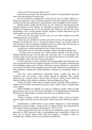 "Quem é ele? Não é meu pai! Quem é ele?"
Isso partiu meu coração. Nos dias seguintes, porém, ele foi aprendendo a gostar de
mim, e nos aproximamos um pouco mais.
Nós nos ajoelhamos e agradecemos a Deus por ele nos ter reunido. Depois eu e
Deling nos abraçamos, rimos e choramos durante a noite toda, enquanto contávamos as
histórias das lutas que enfrentamos e comentávamos sobre a bondade de Deus conosco.
Quando cheguei, minha mãe não estava em casa. Tinha ido a Nanyang para tentar
descobrir quando eu seria liberado. As autoridades a ignoraram e não responderam a
nenhuma das perguntas que ela fez. Na segunda noite depois que fui solto ela voltou,
desanimada e com o coração partido. Dá para imaginar a alegria indescritível que ela
sentiu quando viu que eu já estava em casa!
Certa noite, três dias depois que fui solto, tive um sonho estranho, mas soube
imediatamente que era do Senhor.
Sonhei que uma multidão de cristãos corria atrás de mim. Eu carregava uma luz
brilhante, do tamanho de um ovo. As pessoas tentavam tomar a luz de mim, então eu
quis escondê-la, mas ela continuava brilhando através da minha roupa. Por mais que eu
tentasse escapar, todo mundo ficava correndo atrás de mim.
Acordei com a camisa encharcada de suor. Chamei minha esposa e disse:
- Precisamos orar. Tive um sonho assustador. Contei os detalhes e Deling falou:
- O Senhor está nos dizendo que é difícil demais esconder você dos crentes.
Quando descobrirem que você está aqui, eles virão para vê-lo. E as autoridades vão
prender a todos. Foi por isso que soltaram você; para usá-lo como isca. Os crentes virão,
e as autoridades cairão sobre eles como aves de rapina.
O sonho começou a se tornar realidade. Duas semanas depois que voltei para casa,
houve um grande encontro do Congresso Popular e do DSP. Na reunião, declararam que
havia liberdade religiosa total na China. Criticaram as igrejas domésticas e anunciaram
que eu estava sob observação cuidadosa do governo local. Informaram aos delegados as
cinco condições impostas para minha libertação. Tentaram me envergonhar durante a
reunião.
Certo dia, vários colaboradores importantes foram à minha casa antes do
amanhecer para me levarem a uma reunião especial da liderança. Meu coração
queimava com o Espírito Santo. Oramos pelo avivamento. Muitos jovens choravam
diante do Senhor. Todos voltamos a dedicar a vida aos propósitos de Deus.
O fogo do Espírito Santo ardia em minha comarca, Nanyang. Muitos milagres e
milhares de conversões aconteceram em pouco tempo. Então o fogo se espalhou para
outros lugares.
Minha liberdade era limitada, por causa da vigilância cerrada. Tinha de pedir
permissão para sair da vila. Todo mês era obrigado a ir ao Departamento de Segurança
Pública local e relatar minhas atividades. Para mim, era um espinho na carne.
Certo dia, orei:
"Senhor, tu disseste a Pedro que devemos obedecer a Deus e não aos homens,
então, de agora em diante, não vou mais prestar contas ao governo. Obedecerei apenas a
ti."
Imediatamente, o Senhor falou ao meu coração: "Sujeitai-vos a toda instituição
humana por causa do Senhor... Porque assim é a vontade de Deus, que, pela prática do
bem, façais emudecer a ignorância dos insensatos" (1 Pe 2.13,15).
Assim, nos primeiros dois anos, fiz tudo que me mandaram e todos os meses me
apresentei ao DSP. Aproveitei todas as oportunidades para compartilhar a Palavra de
Deus com os oficiais. Nunca contei onde havia pregado o evangelho. Contava as
revelações que o Senhor me fizera em sua Palavra naquele mês.
 