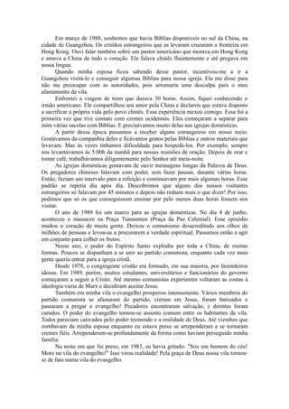 Em março de 1988, soubemos que havia Bíblias disponíveis no sul da China, na
cidade de Guangzhou. Os cristãos estrangeiros que as levaram cruzaram a fronteira em
Hong Kong. Ouvi falar também sobre um pastor americano que morava em Hong Kong
e amava a China de todo o coração. Ele falava chinês fluentemente e até pregava em
nossa língua.
Quando minha esposa ficou sabendo desse pastor, incentivou-me a ir a
Guangzhou visitá-lo e conseguir algumas Bíblias para nossa igreja. Ela me disse para
não me preocupar com as autoridades, pois arrumaria uma desculpa para o meu
afastamento da vila.
Enfrentei a viagem de trem que durava 30 horas. Assim, fiquei conhecendo o
irmão americano. Ele compartilhou seu amor pela China e declarou que estava disposto
a sacrificar a própria vida pelo povo chinês. Essa experiência mexeu comigo. Essa foi a
primeira vez que tive contato com crentes ocidentais. Eles começaram a separar para
mim várias sacolas com Bíblias. E precisávamos muito delas nas igrejas domésticas.
A partir dessa época passamos a receber alguns estrangeiros em nosso meio.
Gostávamos da companhia deles e ficávamos gratos pelas Bíblias e outros materiais que
levavam. Mas às vezes tínhamos dificuldade para hospedá-los. Por exemplo, sempre
nos levantávamos às 5:00h da manhã para nossas reuniões de oração. Depois de orar e
tomar café, trabalhávamos diligentemente pelo Senhor até meia-noite.
As igrejas domésticas gostavam de ouvir mensagens longas da Palavra de Deus.
Os pregadores chineses falavam com poder, sem fazer pausas, durante várias horas.
Então, faziam um intervalo para a refeição e continuavam por mais algumas horas. Esse
padrão se repetia dia após dia. Descobrimos que alguns dos nossos visitantes
estrangeiros só falavam por 45 minutos e depois não tinham mais o que dizer! Por isso,
pedimos que só os que conseguissem ensinar por pelo menos duas horas fossem nos
visitar.
O ano de 1989 foi um marco para as igrejas domésticas. No dia 4 de junho,
aconteceu o massacre na Praça Tiananmen (Praça da Paz Celestial). Esse episódio
mudou o coração de muita gente. Deixou o comunismo desacreditado aos olhos de
milhões de pessoas e levou-as a procurarem a verdade espiritual. Passamos então a agir
em conjunto para colher os frutos.
Nesse ano, o poder do Espírito Santo explodiu por toda a China, de muitas
formas. Poucos se dispunham a se unir ao partido comunista, enquanto cada vez mais
gente queria entrar para a igreja cristã.
Desde 1978, o congingente cristão era formado, em sua maioria, por fazendeiros
idosos. Em 1989, porém, muitos estudantes, universitários e funcionários do governo
começaram a seguir a Cristo. Até mesmo comunistas experientes voltaram as costas à
ideologia vazia de Marx e decidiram aceitar Jesus.
Também em minha vila o evangelho prosperou imensamente. Vários membros do
partido comunista se afastaram do partido, creram em Jesus, foram batizados e
passaram a pregar o evangelho! Pecadores encontraram salvação, e doentes foram
curados. O poder do evangelho tornou-se assunto comum entre os habitantes da vila.
Todos pareciam cativados pelo poder tremendo e a realidade de Deus. Até vizinhos que
zombavam da minha esposa enquanto eu estava preso se arrependeram e se tornaram
crentes fiéis. Arrependeram-se profundamente da forma como haviam perseguido minha
família.
Na noite em que fui preso, em 1983, eu havia gritado: "Sou um homem do céu!
Moro na vila do evangelho!" Isso virou realidade! Pela graça de Deus nossa vila tornou-
se de fato numa vila do evangelho.
 
