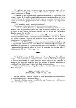 Na região em que nasci, Nanyang, crentes, que se recusaram a negar a Cristo,
foram crucificados nas paredes das igrejas. Outros foram acorrentados a veículos e
cavalos e arrastados até morrer.
Um pastor foi preso e depois amarrado a uma longa corda. As autoridades, iradas
porque o homem de Deus não renunciava à fé, usaram um tipo de guindaste para içá-lo
bem alto. Diante de centenas de testemunhas, que o acusavam falsamente de ser
"contra-revolucionário", perguntaram-lhe pela última vez se negaria a fé. Ele gritou em
resposta:
"Não! Jamais vou negar o Senhor que me salvou!"
Em seguida, soltaram a corda, e ele caiu com grande impacto no chão.
Apesar da violência da queda, os torturadores constataram que ele não havia
morrido. Então levantaram-no de novo pela corda, deixando-o cair mais uma vez para
terminar o serviço. O pastor morreu para esta vida, mas vive no céu, com a recompensa
daqueles que são fiéis até o fim.
E a vida não era difícil apenas para os cristãos. Mao lançou o projeto chamado
"Grande Salto Para a Frente", com o qual levou a fome a todo o país. Foi, na verdade,
um grande retrocesso. Estima-se que em Henan, minha província, oito milhões de
pessoas tenham morrido de fome.
Nesse período difícil, a pequena e inexperiente igreja da minha cidade, Nanyang,
se dispersou. Era um rebanho sem pastor. Minha mãe também abandonou a igreja. Nas
décadas que se seguiram, ela esqueceu a maior parte do que aprendera na juventude.
Ficara totalmente privada da Palavra de Deus e da comunhão com outros cristãos. O
relacionamento dela com o Senhor se esfriou.
****
No dia 1º de setembro de 2001 - exatamente 100 anos depois que Marie Monsen
chegou à China para iniciar sua carreira missionária - mais de 300 cristãos noruegueses
se reuniram no cemitério de Bergen para uma oração especial e uma cerimônia de
dedicação. Foi descerrada uma bela lápide em memória de Monsen, adquirida com
contribuições de várias igrejas e ofertas individuais de muitos cristãos.
O monumento apresenta a fotografia de Marie Monsen e seu nome em chinês.
Além disso, traz:
MARIE MONSEN 1878 -1962
MISSIONÁRIA NA CHINA 1901 -1932
Quando contei na China que o túmulo de Marie Monsen havia sido reconstruído,
os crentes ficaram gratos e também aliviados.
Temos de relembrar sempre o sacrifício dos que Deus usou para estabelecer seu
reino. Eles merecem honra e respeito.
 