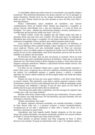 As autoridades sabiam que muitos estavam se convertendo e que grandes milagres
aconteciam. Mas preferiram permanecer nos postos policiais em vez de perseguir as
igrejas domésticas. Temiam tocar em nós, porque reconheciam que havia um grande
poder em ação. Tinham ciência de que uma oposição ao povo de Deus seria tolice e
seria algo perigoso.
Nossos colaboradores nunca estudaram em seminários, mas estavam
verdadeiramente cheios do Espírito Santo. Sempre que pregavam o evangelho, as
pessoas ficavam maravilhadas com o que eles ensinavam, e o nome de Jesus era
divulgado. "Ao verem... sabendo que eram homens iletrados e incultos, admiraram-se; e
reconheceram que haviam eles estado com Jesus." (At 4.13.)
Os líderes cristãos viviam tão ocupados que não tinham tempo nem para se
alimentar direito nem para ficar com a família. Em toda parte havia um chamado da
Macedônia para irmos pregar o evangelho. Foi um tempo maravilhoso, quando apenas
tentávamos acompanhar a Deus e produzir uma colheita enquanto ainda era dia.
Certa ocasião fui convidado para dirigir reuniões especiais em Wenzhou, na
Província de Zhejiang. Houve grandes milagres. Cegos voltaram a ver, surdos ouviam e
coxos andavam. Pessoas com uma necessidade urgente de Deus nos cercavam.
Chegavam a tocar em minhas roupas na esperança de receber cura do Senhor. Por fim,
precisei de seis ou sete colaboradores, mais fortes fisicamente, para me tirar do meio da
multidão e me ajudar a sair da reunião.
Na Província de Anhui, mais de duas mil pessoas se reuniram. Havia no local
quatro homens que eram considerados possessos de demônios. Todos que os conheciam
atestavam isso. Eles foram levados à frente enquanto eu pregava. Fazia vários anos que
ninguém conseguia controlá-los. Médicos e especialistas haviam tentado curá-los, mas
eles pioravam cada vez mais.
Um deles era um verdadeiro flagelo para a igreja. Havia tentado assassinar o
pastor várias vezes e exigia que ele se curvasse e adorasse os demônios que estavam em
seu interior. Era considerado perigoso e, quando piorava, a polícia o mantinha
algemado. Os crentes vinham orando por ele havia algum tempo, mas ainda não tinham
visto resultados.
Oramos em nome de Jesus por esses quatro infelizes, e três deles foram libertos
no mesmo instante. Mas justamente o que tinha o espírito assassino começou a lutar.
Continuamos orando com fervor pela libertação dele até às 4:00h da madrugada, porém
ele prosseguia com maldições e ameaças. O que ele mais queria era me matar. Os
poderes das trevas que estavam dentro dele me insultavam:
"Você diz que tem poder sobre os demônios, mas não consegue me expulsar! Aqui
é minha casa, e não vou a lugar nenhum!"
Durante várias horas, usamos todas as técnicas que conhecíamos. Fizemos muitos
tipos de orações, mas nada funcionou. Por fim desistimos, por pura frustração. Nós nos
assentamos e dissemos a Deus:
"Senhor, não podemos fazer nada."
De repente, enquanto estávamos assentados, nos sentindo derrotados, o Espírito
de Deus desceu sobre nós, e o possesso começou a tremer incontrolavelmente.
Levantamo-nos de um salto e impusemos as mãos sobre o homem. Dessa vez os
demônios o deixaram na mesma hora.
Aprendemos uma lição naquela manhã. Quando chegamos ao fim das nossas
forças, não estamos derrotados, mas apenas começando a penetrar nos recursos infinitos
do Senhor. É na hora da fraqueza que somos fortes em Deus.
Nesse período, as pessoas sentiam uma fome exagerada de Deus. É difícil
descrever essa situação. Só quem já experimentou sabe o que é. Em algumas regiões, o
 