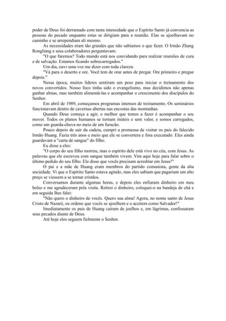poder de Deus foi derramado com tanta intensidade que o Espírito Santo já convencia as
pessoas do pecado enquanto estas se dirigiam para a reunião. Elas se ajoelhavam no
caminho e se arrependiam ali mesmo.
As necessidades eram tão grandes que não sabíamos o que fazer. O Irmão Zhang
Rongliang e seus colaboradores perguntavam:
"O que faremos? Todo mundo está nos convidando para realizar reuniões de cura
e de salvação. Estamos ficando sobrecarregados."
Um dia, ouvi uma voz me dizer com toda clareza:
"Vá para o deserto e ore. Você tem de orar antes de pregar. Ore primeiro e pregue
depois."
Nessa época, muitos líderes sentiram um peso para iniciar o treinamento dos
novos convertidos. Nosso foco tinha sido o evangelismo, mas decidimos não apenas
ganhar almas, mas também alimentá-las e acompanhar o crescimento dos discípulos do
Senhor.
Em abril de 1989, começamos programas intensos de treinamento. Os seminários
funcionavam dentro de cavernas abertas nas encostas das montanhas.
Quando Deus começa a agir, o melhor que temos a fazer é acompanhar o seu
mover. Todos os planos humanos se tornam inúteis e sem valor, e somos carregados,
como um guarda-chuva no meio de um furacão.
Pouco depois de sair da cadeia, cumpri a promessa de visitar os pais do falecido
Irmão Huang. Fazia três anos e meio que ele se convertera e fora executado. Eles ainda
guardavam a "carta de sangue" do filho.
Eu disse a eles:
"O corpo do seu filho morreu, mas o espírito dele está vivo no céu, com Jesus. As
palavras que ele escreveu com sangue também vivem. Vim aqui hoje para falar sobre o
último pedido do seu filho. Ele disse que vocês precisam acreditar em Jesus!"
O pai e a mãe de Huang eram membros do partido comunista, gente da alta
sociedade. Vi que o Espírito Santo estava agindo, mas eles sabiam que pagariam um alto
preço se viessem a se tornar cristãos.
Conversamos durante algumas horas, e depois eles enfiaram dinheiro em meu
bolso e me agradeceram pela visita. Retirei o dinheiro, coloquei-o na bandeja de chá e
em seguida lhes falei:
"Não quero o dinheiro de vocês. Quero sua alma! Agora, no nome santo de Jesus
Cristo de Nazaré, eu ordeno que vocês se ajoelhem e o aceitem como Salvador!"
Imediatamente os pais de Huang caíram de joelhos e, em lágrimas, confessaram
seus pecados diante de Deus.
Até hoje eles seguem fielmente o Senhor.
 