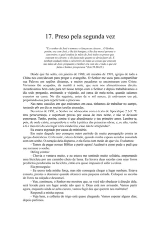 17. Preso pela segunda vez
"E o senhor de José o tomou e o lançou no cárcere... O Senhor,
porém, era com José, e lhe foi benigno, e lhe deu mercê perante o
carcereiro; o qual confiou às mãos de José todos os presos que
estavam no cárcere; e ele fazia tudo quanto se devia fazer ali. E
nenhum cuidado tinha o carcereiro de todas as coisas que estavam
nas mãos de José, porquanto o Senhor era com ele, e tudo o que ele
fazia o Senhor prosperava." (Gn 39.20-23.)
Desde que fui solto, em janeiro de 1988, até meados de 1991, igrejas de toda a
China nos convidavam para pregar o evangelho. O Senhor me usou para compartilhar
sua Palavra em regiões distantes, e muitos pecadores se encontraram com Cristo.
Vivíamos tão ocupados, da manhã à noite, que nem nos alimentávamos direito.
Acordávamos bem cedo para ter nosso tempo com o Senhor e depois trabalhávamos o
dia todo pregando, ensinando e viajando, até cerca de meia-noite, quando caíamos
exaustos na cama. No dia seguinte, antes de o sol nascer, já estávamos em pé,
preparando-nos para repetir todo o processo.
Nas raras ocasiões em que estávamos em casa, tínhamos de trabalhar no campo,
tentando pôr em dia as muitas tarefas atrasadas.
No início de 1991, o Senhor me admoestou com o texto de Apocalipse 2.3-5: "E
tens perseverança, e suportaste provas por causa do meu nome, e não te deixaste
esmorecer. Tenho, porém, contra ti que abandonaste o teu primeiro amor. Lembra-te,
pois, de onde caíste, arrepende-te e volta à prática das primeiras obras; e, se não, venho
a ti e moverei do seu lugar o teu candeeiro, caso não te arrependas".
Eu estava esgotado por causa do ministério.
Em maio daquele ano começou outro período de muita perseguição contra as
igrejas domésticas. Certa noite, estava deitado, quando minha esposa acordou assustada
com um sonho. O coração dela disparou, e ela ficou com medo do que viu. Exclamou:
- Temos de pegar nossas Bíblias e partir agora! Acalmei-a como pude e pedi que
me narrasse o sonho.
Deling contou:
- Chovia e ventava muito, e eu estava me sentindo muito solitária, empurrando
uma bicicleta por um caminho cheio de lama. Eu levava duas sacolas com seus livros
prediletos penduradas na bicicleta, então era quase impossível subir a colina.
Ela prosseguiu:
- Eu usava toda minha força, mas não conseguia chegar a lugar nenhum. Estava
exausta, prestes a desmaiar quando alcancei uma pequena estrada. Coloquei as sacolas
de livros na calçada e descansei.
- Yun, continuou, o Senhor me mostrou que, se você não obedecer à direção dele,
será levado para um lugar aonde não quer ir. Deus está nos avisando. Vamos partir
agora, enquanto ainda se acha escuro, vamos fugir dos que querem nos maltratar!
Respondi a minha esposa:
- Veja bem, a colheita do trigo está quase chegando. Vamos esperar alguns dias;
depois partimos.
 