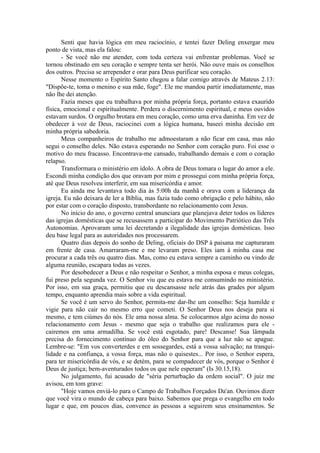 Senti que havia lógica em meu raciocínio, e tentei fazer Deling enxergar meu
ponto de vista, mas ela falou:
- Se você não me atender, com toda certeza vai enfrentar problemas. Você se
tornou obstinado em seu coração e sempre tenta ser herói. Não ouve mais os conselhos
dos outros. Precisa se arrepender e orar para Deus purificar seu coração.
Nesse momento o Espírito Santo chegou a falar comigo através de Mateus 2.13:
"Dispõe-te, toma o menino e sua mãe, foge". Ele me mandou partir imediatamente, mas
não lhe dei atenção.
Fazia meses que eu trabalhava por minha própria força, portanto estava exaurido
física, emocional e espiritualmente. Perdera o discernimento espiritual, e meus ouvidos
estavam surdos. O orgulho brotara em meu coração, como uma erva daninha. Em vez de
obedecer à voz de Deus, raciocinei com a lógica humana, baseei minha decisão em
minha própria sabedoria.
Meus companheiros de trabalho me admoestaram a não ficar em casa, mas não
segui o conselho deles. Não estava esperando no Senhor com coração puro. Foi esse o
motivo do meu fracasso. Encontrava-me cansado, trabalhando demais e com o coração
relapso.
Transformara o ministério em ídolo. A obra de Deus tomara o lugar do amor a ele.
Escondi minha condição dos que oravam por mim e prossegui com minha própria força,
até que Deus resolveu interferir, em sua misericórdia e amor.
Eu ainda me levantava todo dia às 5:00h da manhã e orava com a liderança da
igreja. Eu não deixara de ler a Bíblia, mas fazia tudo como obrigação e pelo hábito, não
por estar com o coração disposto, transbordante no relacionamento com Jesus.
No início do ano, o governo central anunciara que planejava deter todos os líderes
das igrejas domésticas que se recusassem a participar do Movimento Patriótico das Três
Autonomias. Aprovaram uma lei decretando a ilegalidade das igrejas domésticas. Isso
deu base legal para as autoridades nos processarem.
Quatro dias depois do sonho de Deling, oficiais do DSP à paisana me capturaram
em frente de casa. Amarraram-me e me levaram preso. Eles iam à minha casa me
procurar a cada três ou quatro dias. Mas, como eu estava sempre a caminho ou vindo de
alguma reunião, escapara todas as vezes.
Por desobedecer a Deus e não respeitar o Senhor, a minha esposa e meus colegas,
fui preso pela segunda vez. O Senhor viu que eu estava me consumindo no ministério.
Por isso, em sua graça, permitiu que eu descansasse nele atrás das grades por algum
tempo, enquanto aprendia mais sobre a vida espiritual.
Se você é um servo do Senhor, permita-me dar-lhe um conselho: Seja humilde e
vigie para não cair no mesmo erro que cometi. O Senhor Deus nos deseja para si
mesmo, e tem ciúmes do nós. Ele ama nossa alma. Se colocarmos algo acima do nosso
relacionamento com Jesus - mesmo que seja o trabalho que realizamos para ele -
cairemos em uma armadilha. Se você está esgotado, pare! Descanse! Sua lâmpada
precisa do fornecimento contínuo do óleo do Senhor para que a luz não se apague.
Lembre-se: "Em vos converterdes e em sossegardes, está a vossa salvação; na tranqui-
lidade e na confiança, a vossa força, mas não o quisestes... Por isso, o Senhor espera,
para ter misericórdia de vós, e se detém, para se compadecer de vós, porque o Senhor é
Deus de justiça; bem-aventurados todos os que nele esperam" (Is 30.15,18).
No julgamento, fui acusado de "séria perturbação da ordem social". O juiz me
avisou, em tom grave:
"Hoje vamos enviá-lo para o Campo de Trabalhos Forçados Da'an. Ouvimos dizer
que você vira o mundo de cabeça para baixo. Sabemos que prega o evangelho em todo
lugar e que, em poucos dias, convence as pessoas a seguirem seus ensinamentos. Se
 