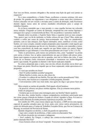 fizer isso em Da'an, seremos obrigados e lhe ensinar uma lição da qual você jamais se
esquecerá."
Eu e meu companheiro, o Irmão Chuan, recebemos a mesma sentença: três anos
de prisão. Os guardas nos algemaram e nos obrigaram a sentar entre dois criminosos.
Fomos colocados em um veículo e enviados para o centro de detenção, onde ficaríamos
durante alguns meses antes de sermos mandados oficialmente para o campo de
trabalhos forçados.
Eu já havia entendido que o meu pecado e o meu orgulho haviam me colocado
nessa situação. Chegando ao centro de detenção, arrependi-me com muitas lágrimas e
entreguei-me à graça e à misericórdia de Deus. Ele me perdoou e aumentou minha fé.
Quando entrei na prisão, o Espírito Santo falou o seguinte texto ao meu coração:
"Ora, quem é que vos há de maltratar, se fordes zelosos do que é bom? Mas, ainda que
venhais a sofrer por causa da justiça, bem-aventurados sois. Não vos amedronteis,
portanto, com as suas ameaças, nem fiqueis alarmados; antes, santificai a Cristo, como
Senhor, em vosso coração, estando sempre preparados para responder a todo aquele que
vos pedir razão da esperança que há em vós, fazendo-o, todavia, com mansidão e temor,
com boa consciência, de modo que, naquilo em que falam contra vós outros, fiquem
envergonhados os que difamam o vosso bom procedimento em Cristo" (1 Pe 3.13-16).
Todos os prisioneiros, pelo menos nos primeiros dias, eram "saudados" na prisão
com surras e tortura. Isso se aplica especialmente aos que já tinham sido presos antes.
Quem mais espanca os presos não são os guardas, mas sim os líderes das celas. E uma
forma de os homens cruéis exercerem autoridade e mostrarem aos recém-chegados
quem é que manda. Os guardas se afastam e não fazem nada para impedir.
Eu estava preparado para a surra, mas um dos oficiais da prisão ouviu dizer que
iria chegar um pastor. Resolveu impedir que eu fosse espancado, então aproximou-se e
perguntou:
- E você que acredita em Jesus?
- Sim! O senhor também acredita? perguntei.
- Minha família é crente, mas eu, não, disse ele.
- O senhor é o cabeça da sua família. Por que não o aceita pessoalmente? falei.
Ele sorriu, mas recusou-se a responder à minha pergunta, dizendo:
- Conversaremos sobre isso mais tarde, mas agora me diga o que posso fazer por
você.
Meu coração se encheu de gratidão. Pedi àquele oficial bondoso:
- Se possível, afrouxe um pouco minhas algemas. Elas já cortaram meus pulsos.
Então ele perguntou:
- Gostaria que eu enviasse uma mensagem para sua família? Quero ajudá-lo.
Em dois dias, minha família e alguns companheiros receberam autorização para
me visitar, graças à bênção do Senhor e à ajuda do oficial. Agradeci a Deus. Foi uma re-
cepção muito diferente da minha primeira experiência na prisão, em 1984!
Em outubro de 1991, cinco meses depois que fui preso, o DSP enviou uma equipe
especial de guardas armados para me levar, junto com vários outros prisioneiros, do
centro de detenção para o Campo de Trabalhos Forçados Da'an, que fica na Comarca de
Ruyang, no noroeste da Província de Henan.
Quando chegamos ao destino, o chefe da guarda me apresentou:
- Aqui está o criador de problemas, o líder contra-revolucionário Yun.
Os oficiais da prisão me cercaram e indagaram:
- Você conhece Xu Yongze, o cabeça dos contra-revolucionários? Conhece o
pastor chamado Hen Fiel?
- Esses homens crêem em Jesus! respondi. Trouxeram meus registros e falaram:
 
