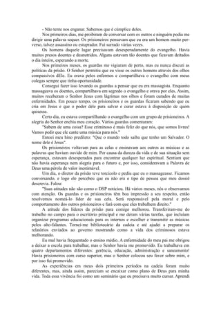 - Não tente nos enganar. Sabemos que é cúmplice deles.
Nos primeiros dias, me proibiram de conversar com os outros e ninguém podia me
dirigir uma palavra sequer. Os prisioneiros pensavam que eu era um homem muito per-
verso, talvez assassino ou estuprador. Fui surrado várias vezes.
Os homens daquele lugar precisavam desesperadamente do evangelho. Havia
muitos presos doentes e desnutridos. Alguns estavam tão doentes que ficavam deitados
o dia inteiro, esperando a morte.
Nos primeiros meses, os guardas me vigiaram de perto, mas eu nunca discuti as
políticas da prisão. O Senhor permitiu que eu visse os outros homens através dos olhos
compassivos dEle. Eu orava pelos enfermos e compartilhava o evangelho com meus
colegas sempre que tinha oportunidade.
Consegui fazer isso levando os guardas a pensar que eu era massagista. Enquanto
massageava os doentes, compartilhava em segredo o evangelho e orava por eles. Assim,
muitos receberam o Senhor Jesus com lágrimas nos olhos e foram curados de muitas
enfermidades. Em pouco tempo, os prisioneiros e os guardas ficaram sabendo que eu
cria em Jesus e que o poder dele para salvar e curar estava à disposição de quem
quisesse.
Certo dia, eu estava compartilhando o evangelho com um grupo de prisioneiros. A
alegria do Senhor enchia meu coração. Vários guardas comentaram:
"Sabem de uma coisa? Esse criminoso é mais feliz do que nós, que somos livres!
Vamos pedir que ele cante uma música para nós."
Entoei meu hino predileto: "Que o mundo todo saiba que tenho um Salvador. O
nome dele é Jesus".
Os prisioneiros voltavam para as celas e ensinavam aos outros as músicas e as
palavras que haviam ouvido de mim. Por causa da dureza da vida e de sua situação sem
esperança, estavam desesperados para encontrar qualquer luz espiritual. Sentiam que
não havia esperança nem alegria para o futuro e, por isso, consideravam a Palavra de
Deus uma pérola de valor inestimável.
Um dia, o diretor da prisão teve torcicolo e pediu que eu o massageasse. Ficamos
conversando, e logo ele percebeu que eu não era o tipo de pessoa que meu dossiê
descrevia. Falou:
"Suas atitudes não são como o DSP noticiou. Há vários meses, nós o observamos
com atenção. Os guardas e os prisioneiros têm boa impressão a seu respeito, então
resolvemos nomeá-lo líder de sua cela. Será responsável pela moral e pelo
comportamento dos outros prisioneiros e fará com que eles trabalhem direito."
A atitude dos líderes da prisão para comigo melhorou. Transferiram-me do
trabalho no campo para o escritório principal e me deram várias tarefas, que incluíam
organizar programas educacionais para os internos e escolher e transmitir as músicas
pelos alto-falantes. Tornei-me bibliotecário da cadeia e até ajudei a preparar os
relatórios enviados ao governo mostrando como a vida dos criminosos estava
melhorando.
Eu mal havia frequentado o ensino médio. A enfermidade do meu pai me obrigou
a deixar a escola para trabalhar, mas o Senhor havia me promovido. Eu trabalhava em
quatro departamentos diferentes: gerência, educação, administração e saneamento!
Havia prisioneiros com curso superior, mas o Senhor colocou seu favor sobre mim, e
por isso fui promovido.
As experiências em meus dois primeiros períodos na cadeia foram muito
diferentes, mas, ainda assim, pareciam se encaixar como plano de Deus para minha
vida. Toda essa vivência foi como um seminário que eu precisava muito cursar. Aprendi
 
