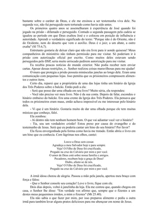 bastante sobre o caráter de Deus, e ele me ensinou a ser testemunha viva dele. Na
segunda vez, não fui perseguido nem torturado como havia sido antes.
Os primeiros quatro anos se assemelharam à experiência de José quando foi
jogado na prisão - difamado e perseguido. Contudo a segunda passagem pela cadeia se
igualou ao período em que Deus exaltou José e o colocou em posição de influência e
autoridade. Aprendi o verdadeiro significado do texto: "Porque não é do Oriente, não é
do Ocidente, nem do deserto que vem o auxílio. Deus é o juiz; a um abate, a outro
exalta" (Sl 75.6,7).
Entretanto gostaria de deixar claro que não era livre para ir aonde quisesse! Meus
companheiros do ministério não tinham permissão para me visitar. Só poderiam ir à
prisão com autorização oficial por escrito. Como muitos deles estavam sendo
perseguidos pelo DSP, seria muito arriscado pedirem autorização para me visitar.
Eu recebia poucas notícias do mundo exterior. Não podia receber nem enviar
cartas. Apesar dessas restrições, o . Senhor realizou coisas maravilhosas para me ajudar!
O muro que protegia a prisão possuía minúsculas janelas ao longo dele. Eram uma
comunicação com pequenas lojas. Isso pemitia que os prisioneiros comprassem alimen-
tos e outros itens.
Certo dia, reparei que a proprietária de uma das lojas tinha um hinário da Igreja
dos Três Poderes sobre o balcão. Então pedi a ela:
- Será que posso dar uma olhada em seu livro? Muito séria, ela respondeu:
- Você não precisa ver meu livro. Não é da sua conta. Depois de falar, escondeu o
hinário embaixo do balcão. Era uma crente da Igreja dos Três Poderes. Ela pensava que
todos os prisioneiros eram maus, então achava impossível eu me interessar pelo hinário
dela.
- Vi que é um hinário. Gostaria muito de dar uma olhada porque ele tem muitas
músicas que conheço, falei.
Ela zombou:
- Aí dentro não tem nenhum homem bom. O que vai adiantar você ver o hinário?
- Tia, sou um verdadeiro cristão! Estou preso por causa do evangelho e do
testemunho de Jesus. Será que eu poderia cantar um hino do seu hinário? Por favor?
Ela ficou envergonhada pela forma como havia me tratado. Então abriu o livro em
um hino que eu conhecia. Com lágrimas nos olhos, cantei:
Louve a Deus sem cessar.
Agradeça a meu Salvador hoje e para sempre.
Veja! O Filho de Deus foi crucificado,
Pregado na cruz do Calvário por mim e por você.
O amor de Deus está sobre nossa família e amigos.
Pecadores, recebam hoje a graça de Deus!
Diabo, afaste-se de nós.
Veja! O Filho de Deus foi crucificado,
Pregado na cruz do Calvário por mim e por você.
A irmã idosa chorou de alegria. Passou a mão pela janela, apertou meu braço com
força e falou:
- Que o Senhor console seu coração! Leve o livro, fique com ele.
Dois dias depois, voltei à janelinha da loja. Ela me contou que, quando chegou em
casa, o Senhor lhe disse: "Em verdade vos afirmo que, sempre que o fizestes a um
destes meus pequeninos irmãos, a mim o fizestes" (Mt 25.40).
Ela não sabia o que fazer por mim, por isso preparou alimento e pediu a outra
irmã para também levar alguns pratos deliciosos para me abençoar em nome de Jesus.
 
