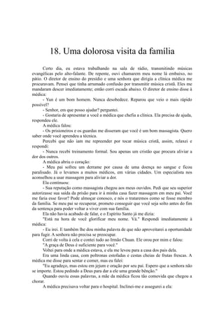 18. Uma dolorosa visita da família
Certo dia, eu estava trabalhando na sala de rádio, transmitindo músicas
evangélicas pelo alto-falante. De repente, ouvi chamarem meu nome lá embaixo, no
pátio. O diretor de ensino do presídio e uma senhora que dirigia a clínica médica me
procuravam. Pensei que tinha arrumado confusão por transmitir música cristã. Eles me
mandaram descer imediatamente; então corri escada abaixo. O diretor de ensino disse à
médica:
- Yun é um bom homem. Nunca desobedece. Reparou que veio o mais rápido
possível?
- Senhor, em que posso ajudar? perguntei.
- Gostaria de apresentar a você a médica que chefia a clínica. Ela precisa de ajuda,
respondeu ele.
A médica falou:
- Os prisioneiros e os guardas me disseram que você é um bom massagista. Quero
saber onde você aprendeu a técnica.
Percebi que não iam me repreender por tocar música cristã, assim, relaxei e
respondi:
- Nunca recebi treinamento formal. Sou apenas um cristão que procura aliviar a
dor dos outros.
A médica abriu o coração:
- Meu pai sofreu um derrame por causa de uma doença no sangue e ficou
paralisado. Já o levamos a muitos médicos, em várias cidades. Um especialista nos
aconselhou a usar massagem para aliviar a dor.
Ela continuou:
- Sua reputação como massagista chegou aos meus ouvidos. Pedi que seu superior
autorizasse sua saída da prisão para ir à minha casa fazer massagem em meu pai. Você
me faria esse favor? Pode almoçar conosco, e nós o trataremos como se fosse membro
da família. Se meu pai se recuperar, prometo conseguir que você seja solto antes do fim
da sentença para poder voltar a viver com sua família.
Ela não havia acabado de falar, e o Espírito Santo já me dizia:
"Está na hora de você glorificar meu nome. Vá." Respondi imediatamente à
médica:
- Eu irei. E também lhe dou minha palavra de que não aproveitarei a oportunidade
para fugir. A senhora não precisa se preocupar.
Corri de volta à cela e contei tudo ao Irmão Chuan. Ele orou por mim e falou:
"A graça de Deus é suficiente para você."
Voltei para onde a médica estava, e ela me levou para a casa dos pais dela.
Era uma linda casa, com poltronas estofadas e cestas cheias de frutas frescas. A
médica me disse para sentar e comer, mas eu falei:
"Eu agradeço, mas estou em jejum e oração por seu pai. Espero que a senhora não
se importe. Estou pedindo a Deus para dar a ele uma grande bênção."
Quando ouviu essas palavras, a mãe da médica ficou tão comovida que chegou a
chorar.
A médica precisava voltar para o hospital. Inclinei-me e assegurei a ela:
 