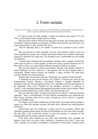 2. Fome saciada
"Ouvi-me, terras do mar, e vós, povos de longe, escutai! O Senhor me chamou desde o meu nascimento,
desde o ventre de minha mãe fez menção do meu nome." (Is 49.1.)
Eu tinha 16 anos de idade quando o Senhor me chamou para segui-lo. Foi em
1974, e a Revolução Cultural ainda assolava a China.
Meu pai estava doente. Sofria de um tipo grave de asma, que evoluiu para câncer
de pulmão. A doença chegara ao estômago. O médico falou para ele que não havia cura
e que morreria logo. E, para a minha mãe, disse:
"Não há esperança para o seu marido. Vá para casa e prepare-se para a morte
dele."
Meu pai passava as noites prostrado na cama, mal podendo respirar. Como era
muito supersticioso, pediu a uns vizinhos que fossem chamar um sacerdote taoísta para
expulsar os demônios do corpo dele. Ele acreditava que a enfermidade era um castigo
dos demônios.
A doença dele consumiu tudo que tínhamos: dinheiro, bens e energia. Ficamos tão
pobres que só pude ir à escola quando já tinha nove anos, e precisei deixá-la aos 16.
Para sobrevivermos, eu e meus irmãos tínhamos de pedir comida aos vizinhos.
Meu pai fora capitão no exército nacionalista. Durante a Revolução Cultural, os
outros habitantes da vila o odiavam e o perseguiam, pois ele havia lutado contra os
comunistas. Matara muitos homens nas batalhas, e quase morrera. Ele tinha doze
cicatrizes de balas em uma das pernas.
Quando nasci, ele me deu o nome de "Zhenying", que significa "herói da tropa".
A reputação do meu pai era horrível. Os vizinhos o evitavam por causa de seu
temperamento violento. Durante a Revolução Cultural, a Guarda Vermelha fez
acusações contra ele. Em consequência disso, ele se submeteu a muitos interrogatórios e
foi espancado várias vezes. Firmado em sua coragem, recusou-se a confessar os
"crimes" e não respondia quando lhe perguntavam quantos homens havia matado. Muito
teimoso, preferia apanhar até a morte a dizer o que eles queriam ouvir.
Meu pai tinha dois lados. A maioria das pessoas só conhecia o lado que era bem
manifesto - duro e mal-humorado. Os dois maiores ensinamentos que transmitiu aos
filhos foram: primeiro, temos de ser cruéis e insensíveis com os outros; e, segundo,
temos de trabalhar muito.
No entanto eu me lembro também de um lado gentil. Ele sempre tentou proteger a
esposa e os filhos das ameaças externas. De modo geral, tínhamos um relacionamento
muito bom.
Esperávamos que ele recuperasse a saúde, mas ele foi piorando. Minha mãe
enfrentava grande pressão diante da terrível possibilidade de criar cinco filhos sozinha.
Ela não sabia o que aconteceria conosco se meu pai morresse. A situação era tão
desesperadora que ela chegou a pensar em suicídio.
Certa noite, estava deitada em sua cama, meio dormindo, meio acordada. De
repente, ouviu uma voz muito clara, carinhosa e compassiva lhe dizer: "Jesus ama
você". Ajoelhou-se no chão e, em lágrimas, arrependeu-se dos pecados e dedicou outra
 