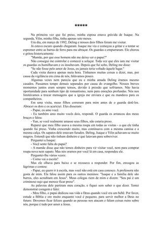 *****
Na primeira vez que fui preso, minha esposa estava grávida de Isaque. Na
segunda, Yilin, minha filha, tinha apenas sete meses.
Um dia, em março de 1992, Deling e nossos dois filhos foram me visitar.
Já estava escuro quando chegaram. Isaque me viu e começou a gritar e a tentar se
espremer entre as barras de ferro para me abraçar. Os guardas o empurraram. Ele chorou
e gritou histericamente:
"Mamãe, por que esse homem não me deixa ver o papai?"
Não consegui me controlar e comecei a soluçar. Toda vez que eles iam me visitar
os guardas os humilhavam e os insultavam. Depois que fui solto, Deling me disse:
"Se não fosse pelo amor de Jesus, eu jamais teria voltado àquele lugar."
Cada visita durava apenas meia hora. Tínhamos muitas coisas a dizer, mas, por
causa da vigilância em cima de nós, falávamos pouco.
Algumas vezes nem parecia que eu e minha amada Deling éramos mesmo
casados. Passamos tempo demais separados por causa do evangelho. Nossos breves
momentos juntos eram sempre tensos, devido à pressão que sofríamos. Não havia
oportunidade para nenhum tipo de romantismo, nem para emoções profundas. Nós nos
limitávamos a trocar mensagens que a igreja me enviara e que eu mandava para os
companheiros.
Em uma visita, meus filhos correram para mim antes de o guarda detê-los.
Abracei os dois e os acariciei. Eles disseram:
- Papai, eu amo você.
- Eu também amo muito vocês dois, respondi. O guarda os arrancou dos meus
braços e falou:
- Yun, se você realmente amasse seus filhos, não estaria preso.
Reparei que meu filho usava a mesma roupa em todas as visitas - a que ele tinha
quando fui preso. Vinha crescendo muito, mas continuava com a mesma camisa e a
mesma calça. Os sapatos dele estavam furados. Deling, Isaque e Yilin achavam-se muito
magros. Entendi que não tinham dinheiro e que lutavam para sobreviver.
Perguntei a Isaque:
- Você sente falta do papai?
- A mamãe disse que não temos dinheiro para vir visitar você, nem para comprar
roupa nova nem sapato. Mas nós oramos por você lá em casa, respondeu ele.
Perguntei-lhe várias vezes:
- Como vai a escola?
Mas ele olhava para baixo e se recusava a responder. Por fim, enxugou as
lágrimas e contou:
- Papai, eu quero ir à escola, mas você não está em casa conosco. A professora não
gosta de mim. Ela falou assim para os outros meninos: "Isaque e a família dele são
burros, eles acreditam em Jesus". Meus colegas riem de mim e dizem: "Seu pai é um
criminoso sujo que merece ficar preso".
As palavras dele partiram meu coração, e fiquei sem saber o que dizer. Tentei
demonstrar coragem e falei:
- Meu filho, o papai dedicou sua vida a Deus quando você era um bebê. Por favor,
estude a Bíblia e ore muito enquanto você é pequeno, para servir melhor a Deus no
futuro. Devemos ficar felizes quando as pessoas nos atacam e falam coisas ruins sobre
nós, porque é tudo por amor a Jesus.
 