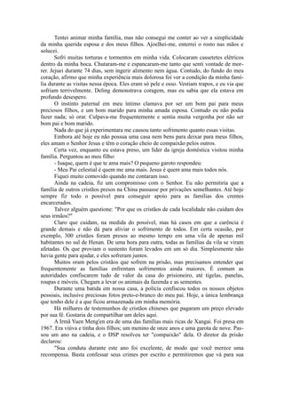 Tentei animar minha família, mas não consegui me conter ao ver a simplicidade
da minha querida esposa e dos meus filhos. Ajoelhei-me, enterrei o rosto nas mãos e
solucei.
Sofri muitas torturas e tormentos em minha vida. Colocaram cassetetes elétricos
dentro da minha boca. Chutaram-me e espancaram-me tanto que senti vontade de mor-
rer. Jejuei durante 74 dias, sem ingerir alimento nem água. Contudo, do fundo do meu
coração, afirmo que minha experiência mais dolorosa foi ver a condição da minha famí-
lia durante as visitas nessa época. Eles eram só pele e osso. Vestiam trapos, e eu via que
sofriam terrivelmente. Deling demonstrava coragem, mas eu sabia que ela estava em
profundo desespero.
O instinto paternal em meu íntimo clamava por ser um bom pai para meus
preciosos filhos, e um bom marido para minha amada esposa. Contudo eu não podia
fazer nada; só orar. Culpava-me frequentemente e sentia muita vergonha por não ser
bom pai e bom marido.
Nada do que já experimentara me causou tanto sofrimento quanto essas visitas.
Embora até hoje eu não possua uma casa nem bens para deixar para meus filhos,
eles amam o Senhor Jesus e têm o coração cheio de compaixão pelos outros.
Certa vez, enquanto eu estava preso, um líder da igreja doméstica visitou minha
família. Perguntou ao meu filho:
- Isaque, quem é que te ama mais? O pequeno garoto respondeu:
- Meu Pai celestial é quem me ama mais. Jesus é quem ama mais todos nós.
Fiquei muito comovido quando me contaram isso.
Ainda na cadeia, fiz um compromisso com o Senhor. Eu não permitiria que a
família de outros cristãos presos na China passasse por privações semelhantes. Até hoje
sempre fiz todo o possível para conseguir apoio para as famílias dos crentes
encarcerados.
Talvez alguém questione: "Por que os cristãos de cada localidade não cuidam dos
seus irmãos?"
Claro que cuidam, na medida do possível, mas há casos em que a carência é
grande demais e não dá para aliviar o sofrimento de todos. Em certa ocasião, por
exemplo, 300 cristãos foram presos ao mesmo tempo em uma vila de apenas mil
habitantes no sul de Henan. De uma hora para outra, todas as famílias da vila se viram
afetadas. Os que proviam o sustento foram levados em um só dia. Simplesmente não
havia gente para ajudar, e eles sofreram juntos.
Muitos oram pelos cristãos que sofrem na prisão, mas precisamos entender que
frequentemente as famílias enfrentam sofrimentos ainda maiores. É comum as
autoridades confiscarem tudo de valor da casa do prisioneiro, até tigelas, panelas,
roupas e móveis. Chegam a levar os animais da fazenda e as sementes.
Durante uma batida em nossa casa, a polícia confiscou todos os nossos objetos
pessoais, inclusive preciosas fotos preto-e-branco do meu pai. Hoje, a única lembrança
que tenho dele é a que ficou armazenada em minha memória.
Há milhares de testemunhos de cristãos chineses que pagaram um preço elevado
por sua fé. Gostaria de compartilhar um deles aqui.
A Irmã Yuen Meng'en era de uma das famílias mais ricas de Xangai. Foi presa em
1967. Era viúva e tinha dois filhos; um menino de onze anos e uma garota de nove. Pas-
sou um ano na cadeia, e o DSP resolveu ter "compaixão" dela. O diretor da prisão
declarou:
"Sua conduta durante este ano foi excelente, de modo que você merece uma
recompensa. Basta confessar seus crimes por escrito e permitiremos que vá para sua
 