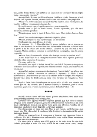 casa, cuidar de seus filhos. Com certeza o seu Deus quer que você cuide de sua própria
carne e sangue, não é mesmo?"
As autoridades levaram os filhos dela para visitá-la na prisão. Assim que a Irmã
Yuen os vivi, lágrimas de amor jorraram de seus olhos e ela sentiu o coração partido.
"O que você prefere: seu Jesus ou seus filhos? Se escolher Jesus, fica na prisão. Se
escolher os filhos, vai para casa", disseram-lhe.
Deram-lhe caneta e papel e pediram que escrevesse sua decisão.
Quando leram o que ela havia escrito, ficaram espantados, pois ela havia
declarado, em letras garrafais:
"Ninguém pode tomar o lugar de Jesus. Nem meus filhos podem ficar no lugar
dele."
A Irmã Yuen escolheu ficar presa. O diretor da prisão gritou:
"Ouçam, crianças! Sua mãe rejeitou vocês! Ela não os ama!
Condenaram-na a mais 23 anos de prisão.
Foi solta em 1981. O filho dela tinha 34 anos e trabalhava para o governo no
Tibet. A Irmã Yuen não viu os filhos nem uma vez em todos esses anos. O Estado levou
o garoto e ele foi criado em escolas ateístas. Disseram-lhe que sua mãe o havia
renegado. Muitos cristãos o visitaram e compartilharam o evangelho, mas ele sempre
respondia:
"O Jesus de vocês tirou minha mãe de mim. Por que eu deveria acreditar nele?"
A Irmã Yuen viajou até o Tibet para encontrar o filho. Ele a rejeitou, gritou que
não tinha mãe e a expulsou de sua casa.
Ela nunca mais o viu.
O caminho para seguir o Senhor Jesus Cristo não é fácil. Enquanto prosseguimos,
sofrimento e dificuldades nos esperam; mas nada se compara ao que Jesus suportou por
nós na cruz.
Acho difícil aceitar o ensinamento dominante da "prosperidade", que afirma que,
se seguirmos o Senhor, viveremos em conforto e segurança. A Bíblia e nossa
experiência na China mostram que isso não é verdade. Além de cumprir pena na prisão
durante vários anos, fui detido cerca de trinta vezes por amor ao evangelho de Jesus
Cristo.
Seguir a Deus é um chamado para não apenas viver por ele, mas também para
morrer por ele. "Se vivemos, para o Senhor vivemos; se morremos, para o Senhor
morremos. Quer, pois, vivamos ou morramos, somos do Senhor." (Rm 14.8.)
*****
DELING: Servir a Deus na China implica grandes dificuldades. Uma delas foi eu
e meu marido passarmos pouco tempo juntos.
Enfrentei vários apuros durante o segundo período que Yun ficou na cadeia.
Chegava a me ressentir um pouco, pois ele contava histórias maravilhosas de como
Deus o abençoava e o usava para ganhar muita gente para o Senhor. Recebeu até um
passe que o autorizava a sair da prisão sempre que quisesse!
Eu estava presa em casa, com dois filhos e sem marido. Mal tínhamos o que
comer. Meu filho não podia ir à escola por falta de dinheiro. A pressão era tão grande
que quase desisti.
Oficiais do governo foram à nossa casa e disseram que havíamos violado a
política do filho único. Mandaram que eu fosse até o posto policial. Deixei as crianças
em casa, com alguns parentes.
Fui interrogada e multada em 4.000 yuans por ter dois filhos. Eu não tinha
dinheiro para pagar a multa. Por isso, o DSP foi até nossa casa e, como castigo,
 