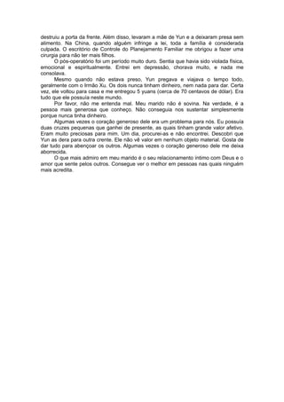 destruiu a porta da frente. Além disso, levaram a mãe de Yun e a deixaram presa sem
alimento. Na China, quando alguém infringe a lei, toda a família é considerada
culpada. O escritório de Controle do Planejamento Familiar me obrigou a fazer uma
cirurgia para não ter mais filhos.
O pós-operatório foi um período muito duro. Sentia que havia sido violada física,
emocional e espiritualmente. Entrei em depressão, chorava muito, e nada me
consolava.
Mesmo quando não estava preso, Yun pregava e viajava o tempo todo,
geralmente com o Irmão Xu. Os dois nunca tinham dinheiro, nem nada para dar. Certa
vez, ele voltou para casa e me entregou 5 yuans (cerca de 70 centavos de dólar). Era
tudo que ele possuía neste mundo.
Por favor, não me entenda mal. Meu marido não é sovina. Na verdade, é a
pessoa mais generosa que conheço. Não conseguia nos sustentar simplesmente
porque nunca tinha dinheiro.
Algumas vezes o coração generoso dele era um problema para nós. Eu possuía
duas cruzes pequenas que ganhei de presente, as quais tinham grande valor afetivo.
Eram muito preciosas para mim. Um dia, procurei-as e não encontrei. Descobri que
Yun as dera para outra crente. Ele não vê valor em nenhum objeto material. Gosta de
dar tudo para abençoar os outros. Algumas vezes o coração generoso dele me deixa
aborrecida.
O que mais admiro em meu marido é o seu relacionamento íntimo com Deus e o
amor que sente pelos outros. Consegue ver o melhor em pessoas nas quais ninguém
mais acredita.
 