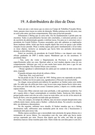 19. A distribuidora do óleo de Deus
Fazia um ano e sete meses que eu estava no Campo de Trabalhos Forçados Da'an.
Antes, passara cinco meses no centro de detenção. Minha sentença era de três anos, mas
eu seria solto antes, por bom comportamento. Dois anos já haviam passado.
Informaram a Deling que eu seria solto. Ela foi imediatamente à prisão para me
encontrar. Todos os procedimentos haviam sido concluídos, e estávamos prestes a sair
do escritório da administração quando o telefone tocou. Era para eu ir conversar com o
presidente do Comitê Político. Ficamos assustados, pois não sabíamos as implicações
dessa mudança súbita. Achei que havia surgido algum fato novo na igreja e que minha
situação tivesse piorado. Disse à minha esposa para partir imediatamente e levar todos
os meus objetos, inclusive as anotações que havia feito nos períodos devocionais
durante os dois últimos anos.
Entrei no escritório do presidente do Comitê Político e me deparei com vários
oficiais graduados do DSP à minha espera. Mandaram que eu me assentasse. O
presidente falou:
- Yun, outro dia visitei o Departamento da Província e me indagaram
especificamente sobre seu caso. Queriam saber se você mudara alguma coisa em seu
comportamento. Informei que você se saiu muito bem nestes dois anos e que foi um
prisioneiro exemplar. Eles ficaram felizes com a notícia.
- Desejo agradecer à administração da cadeia por ter cuidado de mim nestes dois
anos, respondi.
O guarda entregou meu alvará de soltura e falou:
- Tudo bem, Yun, você está livre!
Saí da prisão no dia 25 de maio de 1993. Deling estava me esperando no portão.
Enquanto o ônibus nos levava para casa, agradecemos a Deus por sua misericórdia.
Ao chegar, nossa primeira providência foi agradecer ao Senhor junto com minha
mãe. Eu sabia que ela sofria por mim e que levava uma carga imensa havia vários anos.
Ela orava por mim todo dia, sem cessar. Cantamos juntos, e depois eu e minha amada
esposa oramos.
Nossos dois filhos estavam num sono profundo, e não queríamos acordá-los. Fui
até o quarto deles e fiquei contemplando os rostinhos lindos. Sentia-me feliz demais,
porque podia sentar com eles no colo e tocar no rosto deles, em vez de vê-los através de
barras de ferro, com um guarda ouvindo tudo que dizíamos.
Fora, nos campos, era tempo de colheita, mas em nosso coração desejávamos uma
colheita muito maior, eterna, para o Senhor - colheita de almas. No consolo e na alegria
dele, nos deitamos e descansamos.
No dia seguinte, enfrentei novo desafio. O Senhor mandou que eu e Deling
deixássemos tudo, subíssemos uma montanha perto da nossa vila e buscássemos a
orientação dele para nossa vida.
Minha esposa acreditava que a necessidade mais premente da igreja chinesa era o
treinamento de novos líderes. Eu concordava com ela, mas sabia que havia muito
serviço esperando por mim. Poucos dias depois que fui solto, um líder da igreja
doméstica marcou várias reuniões para mim. Outro irmão me convidou para ir com ele a
 