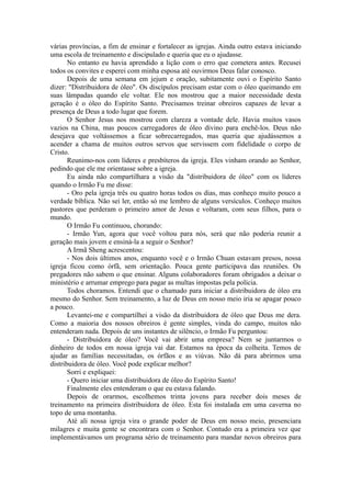 várias províncias, a fim de ensinar e fortalecer as igrejas. Ainda outro estava iniciando
uma escola de treinamento e discipulado e queria que eu o ajudasse.
No entanto eu havia aprendido a lição com o erro que cometera antes. Recusei
todos os convites e esperei com minha esposa até ouvirmos Deus falar conosco.
Depois de uma semana em jejum e oração, subitamente ouvi o Espírito Santo
dizer: "Distribuidora de óleo". Os discípulos precisam estar com o óleo queimando em
suas lâmpadas quando ele voltar. Ele nos mostrou que a maior necessidade desta
geração é o óleo do Espírito Santo. Precisamos treinar obreiros capazes de levar a
presença de Deus a todo lugar que forem.
O Senhor Jesus nos mostrou com clareza a vontade dele. Havia muitos vasos
vazios na China, mas poucos carregadores de óleo divino para enchê-los. Deus não
desejava que voltássemos a ficar sobrecarregados, mas queria que ajudássemos a
acender a chama de muitos outros servos que servissem com fidelidade o corpo de
Cristo.
Reunimo-nos com líderes e presbíteros da igreja. Eles vinham orando ao Senhor,
pedindo que ele me orientasse sobre a igreja.
Eu ainda não compartilhara a visão da "distribuidora de óleo" com os líderes
quando o Irmão Fu me disse:
- Oro pela igreja três ou quatro horas todos os dias, mas conheço muito pouco a
verdade bíblica. Não sei ler, então só me lembro de alguns versículos. Conheço muitos
pastores que perderam o primeiro amor de Jesus e voltaram, com seus filhos, para o
mundo.
O Irmão Fu continuou, chorando:
- Irmão Yun, agora que você voltou para nós, será que não poderia reunir a
geração mais jovem e ensiná-la a seguir o Senhor?
A Irmã Sheng acrescentou:
- Nos dois últimos anos, enquanto você e o Irmão Chuan estavam presos, nossa
igreja ficou como órfã, sem orientação. Pouca gente participava das reuniões. Os
pregadores não sabem o que ensinar. Alguns colaboradores foram obrigados a deixar o
ministério e arrumar emprego para pagar as multas impostas pela polícia.
Todos choramos. Entendi que o chamado para iniciar a distribuidora de óleo era
mesmo do Senhor. Sem treinamento, a luz de Deus em nosso meio iria se apagar pouco
a pouco.
Levantei-me e compartilhei a visão da distribuidora de óleo que Deus me dera.
Como a maioria dos nossos obreiros é gente simples, vinda do campo, muitos não
entenderam nada. Depois de uns instantes de silêncio, o Irmão Fu perguntou:
- Distribuidora de óleo? Você vai abrir uma empresa? Nem se juntarmos o
dinheiro de todos em nossa igreja vai dar. Estamos na época da colheita. Temos de
ajudar as famílias necessitadas, os órfãos e as viúvas. Não dá para abrirmos uma
distribuidora de óleo. Você pode explicar melhor?
Sorri e expliquei:
- Quero iniciar uma distribuidora de óleo do Espírito Santo!
Finalmente eles entenderam o que eu estava falando.
Depois de orarmos, escolhemos trinta jovens para receber dois meses de
treinamento na primeira distribuidora de óleo. Esta foi instalada em uma caverna no
topo de uma montanha.
Até ali nossa igreja vira o grande poder de Deus em nosso meio, presenciara
milagres e muita gente se encontrara com o Senhor. Contudo era a primeira vez que
implementávamos um programa sério de treinamento para mandar novos obreiros para
 