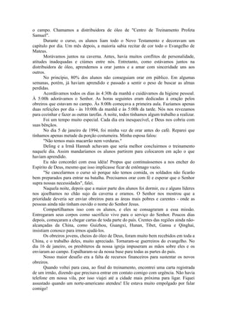 o campo. Chamamos a distribuidora de óleo de "Centro de Treinamento Profeta
Samuel".
Durante o curso, os alunos liam todo o Novo Testamento e decoravam um
capítulo por dia. Um mês depois, a maioria sabia recitar de cor todo o Evangelho de
Mateus.
Morávamos juntos na caverna. Antes, havia muitos conflitos de personalidade,
atitudes inadequadas e ciúmes entre nós. Entretanto, como estávamos juntos na
distribuidora de óleo, aprendemos a orar juntos e a amar com sinceridade uns aos
outros.
No princípio, 80% dos alunos não conseguiam orar em público. Em algumas
semanas, porém, já haviam aprendido e passado a sentir o peso de buscar as almas
perdidas.
Acordávamos todos os dias às 4:30h da manhã e cuidávamos da higiene pessoal.
À 5:00h adorávamos o Senhor. As horas seguintes eram dedicadas à oração pelos
obreiros que estavam no campo. Às 8:00h começava a primeira aula. Fazíamos apenas
duas refeições por dia - às 10:00h da manhã e às 5:00h da tarde. Nós nos revezamos
para cozinhar e fazer as outras tarefas. A noite, todos tínhamos algum trabalho a realizar.
Foi um tempo muito especial. Cada dia era inesquecível, e Deus nos cobriu com
suas bênçãos.
No dia 5 de janeiro de 1994, foi minha vez de orar antes do café. Reparei que
tínhamos apenas metade da porção costumeira. Minha esposa falou:
"Não temos mais macarrão nem verduras."
Deling e a Irmã Hannah achavam que seria melhor concluirmos o treinamento
naquele dia. Assim mandaríamos os alunos partirem para colocarem em ação o que
haviam aprendido.
Eu não concordei com essa idéia! Propus que continuássemos a nos encher do
Espírito de Deus, mesmo que isso implicasse ficar de estômago vazio.
"Se cancelarmos o curso só porque não temos comida, os soldados não ficarão
bem preparados para entrar na batalha. Precisamos orar com fé e esperar que o Senhor
supra nossas necessidades", falei.
Naquela noite, depois que a maior parte dos alunos foi dormir, eu e alguns líderes
nos ajoelhamos no chão sujo da caverna e oramos. O Senhor nos mostrou que a
prioridade deveria ser enviar obreiros para as áreas mais pobres e carentes - onde as
pessoas ainda não tinham ouvido o nome do Senhor Jesus.
Compartilhamos isso com os alunos, e eles se consagraram a essa missão.
Entregaram seus corpos como sacrifício vivo para o serviço do Senhor. Poucos dias
depois, começaram a chegar cartas de toda parte do país. Crentes das regiões ainda não-
alcançadas da China, como Guizhou, Guangxi, Hunan, Tibet, Gansu e Qinghai,
insistiam conosco para irmos ajudá-los.
Os obreiros jovens, cheios do óleo de Deus, foram muito bem recebidos em toda a
China, e o trabalho deles, muito apreciado. Tornaram-se guerreiros do evangelho. No
dia 16 de janeiro, os presbíteros da nossa igreja impuseram as mãos sobre eles e os
enviaram ao campo. Espalharam-se da nossa base para todas as partes do país.
Nosso maior desafio era a falta de recursos financeiros para sustentar os novos
obreiros.
Quando voltei para casa, ao final do treinamento, encontrei uma carta registrada
de um irmão, dizendo que precisava entrar em contato comigo com urgência. Não havia
telefone em nossa vila, por isso viajei até a cidade mais próxima para ligar. Fiquei
assustado quando um norte-americano atendeu! Ele estava muito empolgado por falar
comigo!
 