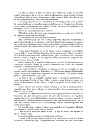 Ele não se expressava bem em chinês, mas entendi que queria se encontrar
comigo. Combinamos de nos ver na cidade de Zhengzhou na noite seguinte. Contudo
houve alguma falha em nossa comunicação, e não o encontrei. Fui a vários hotéis, mas
ele não estava em nenhum. Voltei para casa desanimado.
Mais tarde, descobri que ele se hospedara em um hotel pequeno e que chorara o
dia todo, achando que havia perdido a oportunidade de me ver. Entretanto não desistiu e
enviou outra mensagem para o meu endereço. Percorri novamente a longa distância até
Zhengzhou, e dessa vez nos encontramos!
Depois que nos cumprimentamos, ele falou:
"O Senhor me disse de forma muito clara para entrar em contato com você e lhe
dar isto para o sustento de seus obreiros."
Ele me entregou um envelope cheio de dinheiro.
Dessa vez voltei para casa com o coração explodindo de júbilo. Compartilhei o
que havia acontecido, e nos alegramos muito por Deus ter providenciado os recursos
para os obreiros. Ajoelhamo-nos e agradecemos ao Senhor por sua provisão. Embora o
dinheiro um dia fosse acabar, isso fortaleceu nossa fé, e passamos a confiar mais em
Deus.
Muitas igrejas domésticas no sul de Henan e Anhui começaram a se fortalecer
nesse período. O grupo de Zhang Rongliang iniciou o movimento "mês do evangelho".
Entre o Natal e o ano-novo lunar, cada membro da igreja deveria levar pelo menos três
pessoas a Cristo. A exigência era maior para os líderes, que tinham de conquistar pelo
menos cinco no mesmo período.
Assim, o evangelho se espalhou rapidamente, e as igrejas domésticas tiveram um
crescimento tremendo. Depois da primeira experiência com o mês do evangelho,
batizamos 13.000 novos convertidos!
Eles foram treinados e desafiados a participar do mês do evangelho no ano
seguinte. Ao fim do segundo ano da iniciativa, 123.000 pessoas haviam sido batizadas!
Novos crescimentos espetaculares marcaram os anos seguintes, "até perder a conta,
porque ia além das medidas" (Gn 41.49).
Até hoje, o mês do evangelho contribui para o crescimento exponencial das
igrejas domésticas de toda a China. Cada vez mais pessoas desejavam passar pelo
Centro de Treinamento Profeta Samuel, e equipes de novos obreiros saíam para o
trabalho.
Muitos obreiros das primeiras turmas voltaram à caverna e testemunharam as
maravilhas que Deus havia realizado no ministério deles. Isso nos encorajava e nos
fortalecia cada vez mais.
Além disso, eu e Deling nos dedicamos a unir as igrejas domésticas para missões.
Viajávamos pelo país treinando as igrejas para enviarem missionários e evangelistas
pioneiros. Incentivávamos cada localidade a iniciar seu próprio centro de treinamento. A
visão do ensino espalhou-se rapidamente quando viram o crescimento espantoso que ele
trazia para a obra do reino de Deus. Em pouco tempo centenas de obreiros partiam para
o campo missionário.
Em uma das nossas viagens, visitamos uma irmã idosa em Guangzhou. Ela tinha
uma mensagem especial, só para mim. Avisou-me:
- Yun, você não pode amar apenas a Deus. De hoje em diante, ame também sua
esposa e fique com ela.
Essa admoestação me atingiu profundamente. Confessei:
- Nunca, desde que nos casamos, consegui ficar muito tempo ao lado dela. Passei
dez anos na cadeia ou em fuga. De agora em diante vou mudar isso. Vou colocar Deus
 