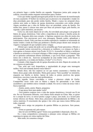 em primeiro lugar e minha família em segundo. Viajaremos juntos pelo campo da
colheita, crescendo unidos enquanto ministramos para o Senhor.
Creio que minha segunda passagem pela prisão foi um momento de transformação
em meu casamento. O Senhor me mostrou que eu precisava me arrepender e mudar mi-
nhas prioridades para não perder minha família. Mudei e nunca me arrependi disso,
embora nem todos os líderes de igrejas domésticas concordem com minha atitude.
Alguns acreditam que a obra do Senhor deve ser prioridade, acima da família. Em
minha lista, passei a colocar meu amor por Deus em primeiro lugar; pela família, em
segundo; e pelo ministério, em terceiro.
Certa vez, não muito depois de ser solto, fui convidado para pregar a um grupo de
líderes de igrejas domésticas. Falei sobre a importância de colocar a família acima do
ministério. Enquanto abria meu coração, vi lágrimas surgirem nos olhos de muitos dos
participantes. Eles precisavam ouvir essa mensagem. Quando acabei, aplaudiram e
continuaram a chorar. Falei com base na minha experiência e também no testemunho de
muitos irmãos e irmãs da China que perderam a família porque deram mais atenção às
viagens e à pregação do que à própria carne e sangue.
Afirmei que a igreja não pode cair na armadilha que Faraó apresentou a Moisés e
a Arão quando tentou convencê-los a deixarem as mulheres e as crianças no Egito e
irem apenas os homens adorar (veja Êxodo 10.10,11). Aconselhei os líderes a incluírem
a família no ministério e a levarem cônjuges e filhos sempre que possível. Comentei que
até os apóstolos enfrentaram dilema semelhante, o que levou Paulo a perguntar: "Não
temos nós o direito de... fazer-nos acompanhar de uma mulher irmã, como fazem os
demais apóstolos, e os irmãos do Senhor, e Cefas?" (1 Co 9.4,5.)
Contudo o líder daquela rede de igrejas discordava de mim. Depois do sermão, ele
me censurou em particular:
"Yun, acho que você desperdiçou a oportunidade de pregar uma mensagem
melhor. Você está tentando destruir meus líderes?"
Diante disso, não fico surpreso ao ver que muitos casamentos e famílias dos
líderes desse grupo estão destruídos. Muita gente parece "bem-sucedida" no ministério,
enquanto sua família se desfaz. Apesar de todos os pontos positivos das igrejas
domésticas, essa área é uma das mais problemáticas.
Em seguida, fomos convidados a visitar a pitoresca cidade de Guilin.
Compartilhei nossa visão com os líderes e depois fui apresentado a um irmão
escandinavo, que também estava visitando a cidade. Ele ouviu o relato da nossa visão e
ficava repetindo:
- Amém, amém, amém. Depois, perguntou:
- O que posso fazer para ajudar vocês?
- Você poderia cooperar com a visão das igrejas domésticas e investir sua fé em
nós. Por ser fisicamente diferente, você chama muita atenção na China. Mas, se quiser
ter o coração de servo, se estiver pronto a pagar o preço, sem medo, eu o levarei para
treinar obreiros em Henan. Além disso, precisamos desesperadamente de Bíblias e de
outros materiais, O crescimento das igrejas é tão veloz que nunca temos Bíblias para
todos, respondi.
Meu novo amigo me perguntou de quantas Bíblias eu precisava. Sem pensar,
repliquei:
- Trinta ou quarenta mil, pelo menos.
- Que tal cem mil Bíblias agora? Temos essa quantidade à disposição, disse ele.
Eu e meus companheiros começamos a planejar como entregar as Bíblias em
segurança às igrejas em várias regiões da China.
Mais tarde, ele comentou comigo:
 