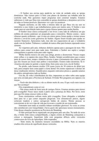 - O Senhor nos enviou para ajudá-los na visão de unidade entre as igrejas
domésticas. Não viemos para a China com planos de dominar seu trabalho nem de
controlar nada. Não queremos impor programas nem construir templos. Estamos
submissos à visão que Deus tem concedido às igrejas domésticas e desejamos servir-los
de todas as formas possíveis. Queremos ver o que vai acontecer.
Naquele momento, eu não tinha a mínima idéia de que Deus iria me unir no
ministério a esse irmão e que trabalharíamos juntos por muitos anos. O Senhor o tem
usado para ser uma bênção tanto para a igreja chinesa quanto para minha família.
O Senhor Jesus estava começando a nos levar a uma rede de influência em que
milhões de crentes poderiam ser preparados para o ministério. Muitos crentes - tanto
chineses quanto ocidentais - que viviam em outros países foram ajudar a treinar nossos
obreiros e enviá-los como guerreiros do Senhor. Alguns foram tocados para ajudar no
sustento financeiro. Apreciamos tudo, mas não nos esquecíamos de que a verdadeira
ajuda vem do Senhor. Tínhamos o cuidado de nunca olhar para homens esperando nosso
sustento.
Ao viajarmos pelo país, tínhamos dinheiro apenas para a passagem de trem. Não
sobrava para comer nem para nada mais. Entretanto o Senhor nos supria e sempre
conseguíamos a quantia exata para cada viagem.
Minha família morava em uma casa antiga, prestes a desmoronar. Nossas roupas
eram velhas; e os sapatos dos meus filhos, furados. Sempre acreditávamos que a maior
parte de nossos bens, tempo e dinheiro deveria ir para o treinamento dos obreiros, para
que eles fossem aos locais mais pobres e necessitados. Éramos todos dizimistas. Se ti-
véssemos dez patas no quintal, a maior delas, bem como seus ovos, era do Senhor.
Na prisão, cada homem recebia 2,50 yuans (cerca de 30 centavos de dólar) por
mês, para comprar itens como papel e creme dental. Os crentes separavam o dízimo até
desse rendimento mínimo. Guardávamos enquanto estávamos presos e, quando saíamos
da cadeia, entregávamos tudo ao Senhor.
Um dia, de volta à distribuidora de óleo, impusemos as mãos sobre uma equipe
que seria enviada para a Província de Sichuan. O Irmão Wei perguntou aos rapazes e às
moças-.
- Vocês não têm dinheiro e vão se afastar muito de casa. O que vocês mais temem
que lhes aconteça?
Eles responderam a uma só voz:
- Não temos medo de fome nem de castigos físicos. Estamos prontos para morrer
pelo evangelho! Nosso único medo é partir sem a presença de Deus. Por favor, orem
para que Ele esteja conosco todos os dias.
Esses missionários sofriam muito pelo evangelho. Eram obrigados a trabalhar
duro para ter o que comer enquanto pregavam. Uns alimentavam porcos, alguns
cortavam madeira e outros carregavam baldes de esterco. Muitas pessoas se
converteram só de ver o tipo de vida que levavam e o poder do seu testemunho.
Entretanto nem todas as reuniões tinham resultados gloriosos! Às vezes as coisas
não caminhavam com tranquilidade e havia quem não apreciasse nossos ensinamentos.
Uma dessas situações aconteceu na Província de Shandong.
O líder principal havia organizado um programa para sete dias. Na tarde do sexto
dia, o Irmão John estava compartilhando, e alguns crentes de Shandong começaram a
criticar a mensagem. Inquiriram John com perguntas difíceis sobre versículos
controversos do livro do Apocalipse. John respondeu:
- Sinto muito, há inúmeros tesouros escondidos na Bíblia. Nem os maiores
eruditos têm certeza do significado desses versículos.
 