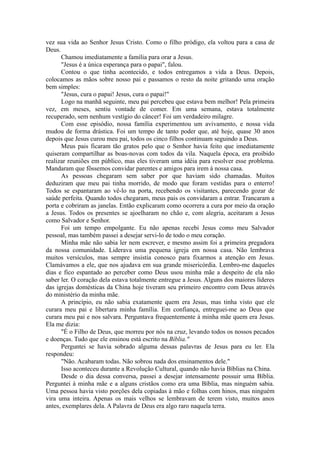 vez sua vida ao Senhor Jesus Cristo. Como o filho pródigo, ela voltou para a casa de
Deus.
Chamou imediatamente a família para orar a Jesus.
"Jesus é a única esperança para o papai", falou.
Contou o que tinha acontecido, e todos entregamos a vida a Deus. Depois,
colocamos as mãos sobre nosso pai e passamos o resto da noite gritando uma oração
bem simples:
"Jesus, cura o papai! Jesus, cura o papai!"
Logo na manhã seguinte, meu pai percebeu que estava bem melhor! Pela primeira
vez, em meses, sentiu vontade de comer. Em uma semana, estava totalmente
recuperado, sem nenhum vestígio do câncer! Foi um verdadeiro milagre.
Com esse episódio, nossa família experimentou um avivamento, e nossa vida
mudou de forma drástica. Foi um tempo de tanto poder que, até hoje, quase 30 anos
depois que Jesus curou meu pai, todos os cinco filhos continuam seguindo a Deus.
Meus pais ficaram tão gratos pelo que o Senhor havia feito que imediatamente
quiseram compartilhar as boas-novas com todos da vila. Naquela época, era proibido
realizar reuniões em público, mas eles tiveram uma idéia para resolver esse problema.
Mandaram que fôssemos convidar parentes e amigos para irem à nossa casa.
As pessoas chegaram sem saber por que haviam sido chamadas. Muitos
deduziram que meu pai tinha morrido, de modo que foram vestidas para o enterro!
Todos se espantaram ao vê-lo na porta, recebendo os visitantes, parecendo gozar de
saúde perfeita. Quando todos chegaram, meus pais os convidaram a entrar. Trancaram a
porta e cobriram as janelas. Então explicaram como ocorrera a cura por meio da oração
a Jesus. Todos os presentes se ajoelharam no chão e, com alegria, aceitaram a Jesus
como Salvador e Senhor.
Foi um tempo empolgante. Eu não apenas recebi Jesus como meu Salvador
pessoal, mas também passei a desejar servi-lo de todo o meu coração.
Minha mãe não sabia ler nem escrever, e mesmo assim foi a primeira pregadora
da nossa comunidade. Liderava uma pequena igreja em nossa casa. Não lembrava
muitos versículos, mas sempre insistia conosco para fixarmos a atenção em Jesus.
Clamávamos a ele, que nos ajudava em sua grande misericórdia. Lembro-me daqueles
dias e fico espantado ao perceber como Deus usou minha mãe a despeito de ela não
saber ler. O coração dela estava totalmente entregue a Jesus. Alguns dos maiores líderes
das igrejas domésticas da China hoje tiveram seu primeiro encontro com Deus através
do ministério da minha mãe.
A princípio, eu não sabia exatamente quem era Jesus, mas tinha visto que ele
curara meu pai e libertara minha família. Em confiança, entreguei-me ao Deus que
curara meu pai e nos salvara. Perguntava frequentemente à minha mãe quem era Jesus.
Ela me dizia:
"É o Filho de Deus, que morreu por nós na cruz, levando todos os nossos pecados
e doenças. Tudo que ele ensinou está escrito na Bíblia."
Perguntei se havia sobrado alguma dessas palavras de Jesus para eu ler. Ela
respondeu:
"Não. Acabaram todas. Não sobrou nada dos ensinamentos dele."
Isso aconteceu durante a Revolução Cultural, quando não havia Bíblias na China.
Desde o dia dessa conversa, passei a desejar intensamente possuir uma Bíblia.
Perguntei à minha mãe e a alguns cristãos como era uma Bíblia, mas ninguém sabia.
Uma pessoa havia visto porções dela copiadas à mão e folhas com hinos, mas ninguém
vira uma inteira. Apenas os mais velhos se lembravam de terem visto, muitos anos
antes, exemplares dela. A Palavra de Deus era algo raro naquela terra.
 