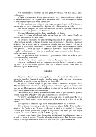 Um homem idoso, presbítero de uma igreja, levantou-se com mais dois, e então
exclamaram:
- Vocês, professores de Henan, precisam calar a boca! São muito jovens e não têm
experiência nenhuma. São desprezíveis e não sabem nada. Como se atrevem a ensinar
se nem sabem o significado desses versículos?
Os três reuniram seus pertences e se prepararam para ir embora. Mandaram os
membros de sua igreja saírem também. Segui-os até o pátio e orei em voz alta:
- Ó Senhor, sou grato por meus irmãos ilustres. Por favor, ajuda-os a não ficarem
tão irados com nossa ignorância das Escrituras.
Dois dos líderes descontentes deram gargalhadas e gritaram:
- Yun, leve seus soldados de volta para o lugar de onde vieram. Enrole sua
bandeira e retorne com ela para Henan.
Eu sabia que o incidente era uma perturbação maligna. Com lágrimas sinceras nos
olhos, implorei que eles voltassem à reunião para orarmos juntos e buscarmos a vontade
de Deus. Eles se comoveram e voltaram em silêncio para seus lugares. Pedi que os
presentes se ajoelhassem e buscassem o Senhor. Falei a todos que se arrependessem de
seus pecados. O amor de Deus foi derramado sobre nós. Houve muito lamento e
corações quebrantados. Levantei-me e confessei meus pecados. Muitos homens e
mulheres fizeram o mesmo.
Os três presbíteros aproximaram-se e ajoelharam-se diante de todo o povo.
Curvaram a cabeça e disseram:
- Irmão Yun, por favor, perdoe-nos as palavras tão rudes e ofensivas.
Ao ver o coração contrito deles, os presentes se ajoelharam e oraram com muitas
lágrimas. Os presbíteros nos pediram para ficar e ensinar durante vários dias, em
diferentes lugares de Shandong.
*****
Viajávamos demais, vivíamos ocupados e nossa vida familiar também enfrentava
inúmeros desafios. Encontrei muitas famílias cristãs pelo país que enfrentavam
dificuldades tremendas devido à política de um único filho.
O governo tentava obrigar as grávidas cristãs a abortarem o segundo bebê.
Algumas irmãs eram esterilizadas à força para não voltarem a engravidar. Famílias com
mais de um filho recebiam multas pesadas e perdiam certos privilégios do governo,
como assistência médica e auxílio educação.
Meu coração ficou partido quando ouvi contar sobre as grávidas cristãs que não
sabiam o que fazer. Orei e tive uma idéia! Eu dizia às que encontrava:
"O aborto é um pecado terrível, então nem pense nisso. Se você concordar em se
esconder até o bebê nascer, eu me comprometo a ficar com ele e criá-lo em um lar
cristão."
Isso agradou às famílias e logo passei a ser, como Abraão, pai de muitos!
Havia dramas horríveis por trás da história de alguns bebês. Duas mulheres
solteiras, da Província de Sichuan, resolveram se dedicar ao ministério. Estavam
viajando por Henan quando uma gangue as sequestrou e as levou para uma região
montanhosa a cerca de lOOkm da cidade de Chongqing.
As duas belas jovens foram literalmente acorrentadas e usadas como escravas
sexuais por mais de um ano. Ninguém sabia do paradeiro delas. Por fim, conseguiram
escapar e voltar para casa, emocionalmente destruídas pela experiência terrível.
 