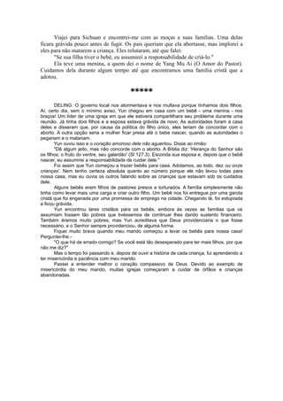 Viajei para Sichuan e encontrei-me com as moças e suas famílias. Uma delas
ficara grávida pouco antes de fugir. Os pais queriam que ela abortasse, mas implorei a
eles para não matarem a criança. Eles relutaram, até que falei:
"Se sua filha tiver o bebê, eu assumirei a responsabilidade de criá-lo."
Ela teve uma menina, a quem dei o nome de Yang Mu Ai (O Amor do Pastor).
Cuidamos dela durante algum tempo até que encontramos uma família cristã que a
adotou.
*****
DELING: O governo local nos atormentava e nos multava porque tínhamos dois filhos.
Aí, certo dia, sem o mínimo aviso, Yun chegou em casa com um bebê - uma menina - nos
braços! Um líder de uma igreja em que ele estivera compartilhara seu problema durante uma
reunião. Já tinha dois filhos e a esposa estava grávida de novo. As autoridades foram à casa
deles e disseram que, por causa da política do filho único, eles teriam de concordar com o
aborto. A outra opção seria a mulher ficar presa até o bebe nascer, quando as autoridades o
pegariam e o matariam.
Yun ouviu isso e o coração amoroso dele não aguentou. Disse ao irmão:
"Dê algum jeito, mas não concorde com o aborto. A Bíblia diz: 'Herança do Senhor são
os filhos; o fruto do ventre, seu galardão' (Sl 127.3). Esconda sua esposa e, depois que o bebê
nascer, eu assumirei a responsabilidade de cuidar dele."
Foi assim que Yun começou a trazer bebês para casa. Adotamos, ao todo, dez ou onze
crianças'. Nem tenho certeza absoluta quanto ao número porque ele não levou todas para
nossa casa, mas eu ouvia os outros falando sobre as crianças que estavam sob os cuidados
dele.
Alguns bebês eram filhos de pastores presos e torturados. A família simplesmente não
tinha como levar mais uma carga e criar outro filho. Um bebê nos foi entregue por uma garota
cristã que foi enganada por uma promessa de emprego na cidade. Chegando lá, foi estuprada
e ficou grávida.
Yun encontrou lares cristãos para os bebês, embora às vezes as famílias que os
assumiam fossem tão pobres que tivéssemos de continuar lhes dando sustento financeiro.
Também éramos muito pobres, mas Yun acreditava que Deus providenciaria o que fosse
necessário, e o Senhor sempre providenciou, de alguma forma.
Fiquei muito brava quando meu marido começou a levar os bebês para nossa casa!
Perguntei-lhe.-
"O que há de errado comigo? Se você está tão desesperado para ter mais filhos, por que
não me diz?"
Mas o tempo foi passando e, depois de ouvir a história de cada criança, fui aprendendo a
ter misericórdia e paciência com meu marido.
Passei a entender melhor o coração compassivo de Deus. Devido ao exemplo de
misericórdia do meu marido, muitas igrejas começaram a cuidar de órfãos e crianças
abandonadas.
 