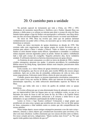 20. O caminho para a unidade
No período especial de treinamento por toda a China, em 1992 e 1993,
desfrutamos de momentos maravilhosos e frutíferos com o Senhor. Quando Deus nos
abençoa, o diabo passa a se esforçar ao máximo para deter o avanço do reino de Deus.
Satanás tentou apagar o fogo do Senhor com perseguição e sofrimento, mas Deus derra-
mou seu óleo em nossas lâmpadas e fez nossa chama crescer e se tornar mais brilhante!
No início de 1994, Deus me revelou que, antes que ele pudesse derramar
verdadeiramente seu poder sobre a China, era necessário que as várias redes de igrejas
domésticas se unissem.
Havia um único movimento de igrejas domésticas na década de 1970. Não
existiam redes nem organizações, mas apenas grupos de crentes fervorosos que se
reuniam para adorar a Deus e estudar a Palavra. Todos os líderes se conheciam. O
Senhor os unira durante tempos muito difíceis. Aprenderam a comunhão e a confiança
mútua enquanto estavam algemados juntos na prisão. Saíram da cadeia e trabalharam
lado a lado pelo avanço do evangelho. Naqueles primeiros dias, havia verdadeira
unidade. O sofrimento destruíra as barreiras denominacionais da igreja chinesa.
As fronteiras do país começaram a se abrir no início da década de 1980, e muitos
cristãos estrangeiros quiseram nos ajudar. A primeira providência foi contrabandear
Bíblias através de Hong Kong. Apreciamos demais essas doações; precisávamos delas
desesperadamente!
Certa ocasião, eu e vários líderes de igrejas domésticas pegamos um trem para a
cidade de Guangzhou, que fica no sul do país, para receber Bíblias dos nossos amigos
ocidentais. Após um ou dois dias de comunhão, embarcamos de volta no trem, com
nossa carga preciosa. Estávamos muito felizes, cheios de amor uns pelos outros.
Contudo, poucos anos depois, as mesmas organizações missionárias começaram a
misturar outros livros nas sacolas de Bíblias, obras que tratavam da teologia de uma
denominação específica, ou então enfocavam determinados aspectos da Palavra de
Deus.
Creio que tenha sido esse o início da quebra da unidade entre as igrejas
domésticas.
Os livretes afirmavam que só uma determinada forma de adoração era correta, ou
que era imprescindível falar em línguas para ser um verdadeiro crente, ou que só os
batizados em nome de Jesus (e não em nome do Pai, do Filho e do Espírito Santo)
seriam salvos. Outros ensinamentos enfocavam a fé extrema e ainda havia os que
defendiam e os que combatiam a participação da mulher na igreja.
Lemos os livros e logo ficamos confusos! Começaram a surgir grupos que
acreditavam em uma coisa e grupos que acreditavam em outra. Em vez de falar apenas
de Jesus, começamos a falar também contra os crentes que não compartilhavam das
nossas opiniões.
Pouco tempo depois, nossos amigos estrangeiros passaram a nos dar mais coisas -
dinheiro, câmeras e outros objetos que consideravam necessários para servirmos o Se-
nhor com mais eficiência. Lembro claramente que isso causou divisões entre os líderes.
Em nosso coração perverso, indagávamos: "Quem recebeu mais livros?" ou "Por que
aquele irmão ganhou mais dinheiro do que eu?"
 