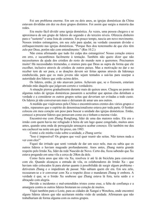 Foi um problema enorme. Em um ou dois anos, as igrejas domésticas da China
estavam divididas em dez ou doze grupos distintos. Foi assim que surgiu a maioria das
redes.
Era muito fácil dividir uma igreja doméstica. Às vezes, uma pessoa chegava e se
aproximava de um grupo de líderes do segundo e do terceiro níveis. Oferecia dinheiro
para o "sustento" e uma lista de contatos. Em pouco tempo, nascia um novo movimento.
Nossos irmãos estrangeiros, em seu zelo para ajudar, na verdade causaram divisão e
enfraquecimento nas igrejas domésticas. "Porque lhes dou testemunho de que eles têm
zelo por Deus, porém não com entendimento." (Rm 10.2.)
Não estou afirmando que tudo foi culpa dos estrangeiros! Nosso coração estava
em erro, e sucumbimos facilmente à tentação. Também não quero dizer que não
necessitamos da ajuda dos cristãos do resto do mundo nem a queremos. Precisamos
muito! Há necessidades tremendas, e oramos para que Deus as supra da forma que ele
escolher, inclusive através de cristãos de outros países. Mas a motivação no dar e no
receber tem de ser pura, e as doações devem ser feitas apenas através da liderança
estabelecida, para que os mais jovens não sejam tentados a usá-las para usurpar a
autoridade dos líderes que estão acima deles.
Os líderes, então, já não atuavam juntos. Achavam que, se o fizessem, estariam
abrindo mão daquilo que julgavam correto e verdadeiro.
A situação piorou gradualmente durante mais de quinze anos. Chegou ao ponto de
algumas redes de igrejas domésticas passarem a acreditar que apenas elas detinham a
verdade e a considerar os outros grupos seitas que deveriam ser evitadas a todo custo.
Os líderes já não conversavam mais e deixaram de amar uns aos outros.
A medida que viajávamos pela China e encontrávamos crentes dos vários grupos e
redes, reparamos que o espírito do denominacionalismo estava por toda parte. O Senhor
colocou em meu coração um peso para buscar a unidade das igrejas domésticas. Então,
comecei a procurar líderes que pensavam como eu e tinham a mesma visão.
Encontrei-me com Zhang Rongliang, líder de uma das maiores redes. Ele era o
irmão com quem havia me refugiado à beira de um lago quase congelado, muitos anos
antes, quando uma onda de perseguição ameaçava acabar conosco. Ele também me deu
seu cachecol na noite em que fui preso, em 1983.
Contei a ele minha visão sobre a unidade, e Zhang sorriu:
"Isso é impossível! Os grupos que você quer reunir são seitas. Não temos nada a
ver com eles!"
Fiquei tão irritado que senti vontade de dar um soco nele, mas eu sabia que os
outros líderes o haviam magoado profundamente. Anos antes, Zhang nutria grande
respeito pelo Irmão Xu, líder da rede Nascido de Novo. Certo dia, ficou sabendo que Xu
estava pregando em uma vila a cerca de 20km da dele.
Como fazia anos que não via Xu, resolveu ir até lá de bicicleta para conversar
com ele. Quando alcançou a entrada de vila, os colaboradores do Irmão Xu - que
haviam sido colocados lá para alertar quanto à possibilidde de surgir algum problema -
detiveram Zhang e o impediram de passar. Não sabiam quem ele era. Em seu zelo,
recusaram-se a ir conversar com Xu a respeito disso e mandaram Zhang ir embora. A
verdade é que, se o Irmão Xu soubesse que Zhang estava lá fora, teria saído e o
abraçado com alegria.
Devido a incidentes e mal-entendidos tristes como esse, a falta de confiança e a
amargura contra os outros líderes brotaram no coração de muitos.
Viajei também para o Leste, para as cidades de Xangai e Wenzhou, onde encontrei
alguns líderes idosos que não aceitaram minha visão de unidade. Afirmaram que não
trabalhariam de forma alguma com os outros grupos.
 