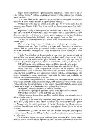 Fiquei muito desanimado e profundamente angustiado. Minha sensação era de
estar perto de desistir. A visão de unidade parecia impossível de alcançar, mas o Espírito
Santo me disse:
"Não chore. Você não foi o primeiro que escolhi para estabelecer a unidade entre
meu povo. Chamei outros, mas eles não perseveraram na visão."
Dediquei-me outra vez ao Senhor e à visão que ele havia me dado. Ele me
encorajou com Mateus 19.26: "Isto é impossível aos homens, mas para Deus tudo é
possível".
O primeiro avanço ocorreu quando me encontrei com o Irmão Xu e Deborah, a
irmã dele, em 1994. Compartilhei a visão missionária para a igreja chinesa, e eles
disseram que não poderíamos ir a outros países enquanto as igrejas domésticas
estivessem divididas e cheias de ódio. O Irmão Xu, servo de Deus, me disse:
"De hoje em diante viveremos pela mesma visão. Amaremos um ao outro, como
Jônatas e Davi."
Ele e seu grupo foram os primeiros a se juntar ao movimento pela unidade.
Conseguimos que Zhang Rongliang e a igreja dele, Fangcheng, se reunissem
conosco. Foi um grande passo, por causa da tensão existente entre esse grupo e o do
Irmão Xu. Na véspera da chegada de Zhang, tivemos uma reunião de oração. O Irmão
Fan disse:
- Irmão Xu, o Senhor me deu uma palavra para você, mas não sei se você vai
aceitar. Sinto que, quando Zhang Rongliang e os líderes dele chegarem você deve
assentar-se com eles imediatamente para conversar. Não deve nem orar antes da
conversa. Quando eles chegarem, ajoelhe-se imediatamente e lave os pés de todos eles.
O Irmão Xu, que lidera milhões de crentes na China, respondeu sem hesitar:
- Aceito isso como palavra do Senhor. Com toda certeza, lavarei os pés deles.
Zhang Rongliang e seus companheiros chegaram no dia seguinte. Nós nos
cumprimentamos e nos assentamos para comer. Então passamos a conversar. Os dois
grupos haviam passado treze anos sem nenhum contato. Cada lado tinha certeza de estar
certo e considerava o outro, no mínimo, . um grupo de crentes que se afastara do
caminho estreito e adotara crenças perigosas.
A atmosfera foi se deteriorando, e o encontro ficou parecido com uma reunião de
negócios em que todos falam ao mesmo tempo, sobre assuntos diversos. Feridas antigas
voltaram à tona e ficou evidente que os dois grupos estavam tão afastados quanto antes.
Parecia que o Irmão Xu havia perdido a oportunidade de lavar os pés.
De repente, Zhang deu um murro no joelho e anunciou:
- Essa conversa é pura perda de tempo. Vamos orar e depois eu vou embora.
O Irmão Fan empurrou as costas do Irmão Xu e insistiu:
- Rápido! Arrume água e faça o que Deus mandou! Zhang estava orando, com os
olhos fechados, quando
Xu ajoelhou-se na frente dele e começou, com gentileza, a tirar os sapatos e as
meias dele. Zhang abriu os olhos e ficou espantado. Não podia acreditar que o grande
Xu Yongze, líder do maior movimento de igrejas domésticas da China, estivesse
ajoelhado, lavando seus pés! Caiu em pranto e envolveu o irmão Xu em um abraço
caloroso.
Então Deborah Xu trouxe um balde com água morna e começou a lavar os pés da
colaboradora de Zhang, a Irmã Ding. As duas se ajoelharam juntas no chão, abraçaram-
se e choraram.
Treze anos de boatos, amarguras e ciúmes foram apagados. Cada pessoa na sala
passou a buscar a misericórdia e o perdão de Deus. Os líderes confessavam os pecados
 
