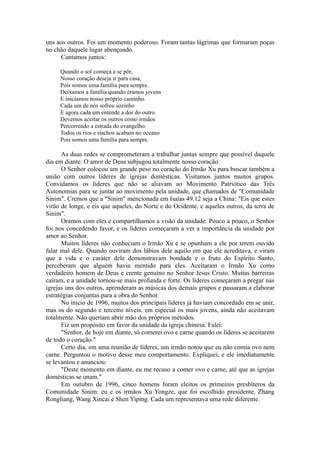 uns aos outros. Foi um momento poderoso. Foram tantas lágrimas que formaram poças
no chão daquele lugar abençoado.
Cantamos juntos:
Quando o sol começa a se pôr,
Nosso coração deseja ir para casa,
Pois somos uma família para sempre.
Deixamos a família quando éramos jovens
E iniciamos nosso próprio caminho.
Cada um de nós sofreu sozinho
E agora cada um entende a dor do outro.
Devemos aceitar os outros como irmãos
Percorrendo a estrada do evangelho.
Todos os rios e riachos acabam no oceano
Pois somos uma família para sempre.
As duas redes se comprometeram a trabalhar juntas sempre que possível daquele
dia em diante. O amor de Deus subjugou totalmente nosso coração.
O Senhor colocou um grande peso no coração do Irmão Xu para buscar também a
união com outros líderes de igrejas domésticas. Visitamos juntos muitos grupos.
Convidamos os líderes que não se aliavam ao Movimento Patriótico das Três
Autonomias para se juntar ao movimento pela unidade, que chamados de "Comunidade
Sinim". Cremos que a "Sinim" mencionada em Isaías 49.12 seja a China: "Eis que estes
virão de longe, e eis que aqueles, do Norte e do Ocidente, e aqueles outros, da terra de
Sinim".
Oramos com eles e compartilhamos a visão da unidade. Pouco a pouco, o Senhor
foi nos concedendo favor, e os líderes começaram a ver a importância da unidade por
amor ao Senhor.
Muitos líderes não conheciam o Irmão Xu e se opunham a ele por terem ouvido
falar mal dele. Quando ouviram dos lábios dele aquilo em que ele acreditava, e viram
que a vida e o caráter dele demonstravam bondade e o fruto do Espírito Santo,
perceberam que alguém havia mentido para eles. Aceitaram o Irmão Xu como
verdadeiro homem de Deus e crente genuíno no Senhor Jesus Cristo. Muitas barreiras
caíram, e a unidade tornou-se mais profunda e forte. Os líderes começaram a pregar nas
igrejas uns dos outros, aprenderam as músicas dos demais grupos e passaram a elaborar
estratégias conjuntas para a obra do Senhor.
No início de 1996, muitos dos principais líderes já haviam concordado em se unir,
mas os do segundo e terceiro níveis, em especial os mais jovens, ainda não aceitavam
totalmente. Não queriam abrir mão dos próprios métodos.
Fiz um propósito em favor da unidade da igreja chinesa. Falei:
"Senhor, de hoje em diante, só comerei ovo e carne quando os líderes se aceitarem
de todo o coração."
Certo dia, em uma reunião de líderes, um irmão notou que eu não comia ovo nem
carne. Perguntou o motivo desse meu comportamento. Expliquei, e ele imediatamente
se levantou e anunciou:
"Deste momento em diante, eu me recuso a comer ovo e carne, até que as igrejas
domésticas se unam."
Em outubro de 1996, cinco homens foram eleitos os primeiros presbíteros da
Comunidade Sinim: eu e os irmãos Xu Yongze, que foi escolhido presidente, Zhang
Rongliang, Wang Xincai e Shen Yiping. Cada um representava uma rede diferente.
 