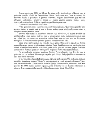Em novembro de 1996, os líderes das cinco redes se dirigiram a Xangai para a
primeira reunião oficial da Comunidade Sinim. Mais uma vez Deus se moveu de
maneira inédita e poderosa e quebrou barreiras. Alguns confessaram que haviam
abrigado sentimentos negativos contra os outros grupos durante muitos anos.
Arrependeram-se diante de Deus e pediram perdão aos presentes.
O irmão Xu levantou-se e declarou:
"Não queremos mais seguir nossas doutrinas prediletas. Queremos aprender uns
com os outros e mudar tudo o que o Senhor quiser, para nos fortalecermos mais e
chegarmos mais perto de Jesus."
Embora nem todas as diferenças tenham sido resolvidas, os líderes ficaram se
conhecendo e viram que os motivos para se unirem eram muito mais numerosos do que
as razões para se manterem separados. Além disso, descobriram que as diferenças
teológicas se relacionavam a questões que não eram essenciais à fé.
Cada grupo representado na reunião ouviu como Deus estava agindo de forma
maravilhosa nos outros, e todos deram glória a Deus. Decidimos pregar nas igrejas dos
outros e compartilhar Bíblias e recursos, para evitar que um ou dois grupos ficassem
com a maior parte da ajuda dos estrangeiros enquanto outros não recebiam nada.
No segundo dia, tomamos a ceia do Senhor. Provávelmente, essa deve ter sido a
primeira vez em mais de 50 anos que os principais líderes da igreja chinesa tomavam a
ceia do Senhor em união.
O movimento pela unidade prossegue até hoje, embora em 2002 os líderes tenham
decidido abandonar o nome "Sinim" e simplesmente se reunir como irmãos em Cristo,
sem um nome oficial. Várias outras redes de igrejas domésticas se juntaram a eles. Em
janeiro de 2000, numa reunião especial, pela primeira vez os líderes estimaram o
número de crentes em todas as redes. O total encontrado foi de 58 milhões.
 