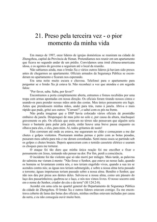 21. Preso pela terceira vez - o pior
momento da minha vida
Em março de 1997, onze líderes de igrejas domésticas se reuniram na cidade de
Zhengzhou, capital da Província de Henan. Pretendíamos nos reunir em um apartamento
que ficava no segundo andar de um prédio. Convidamos uma irmã chinesa-americana
idosa, e os agentes do governo a seguiram até o local da reunião.
Não sabíamos ainda, mas o Irmão Xu e vários outros líderes já haviam sido presos
antes de chegarmos ao apartamento. Oficiais armados da Segurança Pública se escon-
deram no apartamento e ficaram nos esperando.
Era uma noite muito escura e chuvosa. Telefonei para o apartamento para
perguntar se o Irmão Xu já estava lá. Não reconheci a voz que atendeu e em seguida
falou:
"Por favor, suba. Suba, por favor!"
Encontramos a porta completamente aberta, entramos e fomos recebidos por uma
tropa com armas apontadas em nossa direção. Os oficiais foram tirando nossos cintos e
usando-os para prender nossas mãos atrás das costas. Meu único pensamento era fugir.
Antes que prendessem minhas mãos, andei para trás, rumo à janela. Abri-a o mais
rápido que pude, gritei aos outros: "Corram!", e saltei com os pés na frente.
Não podia imaginar que o DSP havia colocado vários oficiais de prontidão
embaixo da janela. Despenquei de mau jeito no solo e, por causa da altura, machuquei
gravemente os pés. Os oficiais que estavam no térreo não pensavam que alguém seria
louco o bastante para pular pela janela, então houve uma breve pausa enquanto eu
olhava para eles, e eles, para mim. Aí, todos gritamos de susto!
Eles correram até onde eu estava, me seguraram no chão e começaram a me dar
chutes e golpes violentos. Pisotearam minhas pernas e peito com as botas pesadas,
puxaram meu cabelo para trás e me deram coronhadas. Senti meus ossos se partindo sob
os golpes e chutes brutais. Depois apareceram com o temido cassetete elétrico e usaram
os choques para me torturar.
O ataque foi tão duro que minha única reação foi me encolher e fixar o
pensamento em Jesus, tentando não pensar na dor. Por fim, perdi a consciência.
O incidente foi tão violento que só não morri por milagre. Mais tarde, as palavras
do salmista me vieram à mente: "Não fosse o Senhor, que esteve ao nosso lado, quando
os homens se levantaram contra nós, e nos teriam engolido vivos, quando a sua ira se
acendeu contra nós; as águas nos teriam submergido, e sobre a nossa alma teria passado
a torrente; águas impetuosas teriam passado sobre a nossa alma. Bendito o Senhor, que
não nos deu por presa aos dentes deles. Salvou-se a nossa alma, como um pássaro do
laço dos passarinheiros; quebrou-se o laço, e nós nos vimos livres. O nosso socorro está
em o nome do Senhor, criador do céu e da terra" (Sl 124.2-8).
Acordei em uma cela no quartel general do Departamento de Segurança Pública
da cidade de Zhengzhou. O Irmão Xu e outros líderes estavam comigo. Eu me encon-
trava coberto de lama das botas dos oficiais, minhas orelhas estavam inchadas por causa
da surra, e eu não conseguia ouvir muito bem.
 