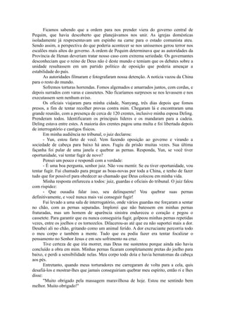 Ficamos sabendo que a ordem para nos prender viera do governo central de
Pequim, que havia descoberto que planejávamos nos unir. As igrejas domésticas
isoladamente já respresentavam um espinho na carne para o estado comunista ateu.
Sendo assim, a perspectiva do que poderia acontecer se nos uníssemos gerou terror nos
escalões mais altos do governo. A ordem de Pequim determinava que as autoridades da
Província de Henan deveriam tratar nosso caso com extrema seriedade. Os governantes
desconheciam que o reino de Deus não é deste mundo e temiam que os debates sobre a
unidade resultassem em um partido político de oposição que poderia ameaçar a
estabilidade do país.
As autoridades filmaram e fotografaram nossa detenção. A notícia vazou da China
para o resto do mundo.
Sofremos torturas horrendas. Fomos algemados e amarrados juntos, com cordas, e
depois surrados com varas e cassetetes. Não ficaríamos surpresos se nos levassem e nos
executassem sem nenhum aviso.
Os oficiais viajaram para minha cidade, Nanyang, três dias depois que fomos
presos, a fim de tentar recolher provas contra mim. Chegaram lá e encontraram uma
grande reunião, com a presença de cerca de 120 crentes, inclusive minha esposa Deling.
Prenderam todos. Identificaram os principais líderes e os mandaram para a cadeia.
Deling estava entre estes. A maioria dos crentes pagou uma multa e foi libertada depois
de interrogatório e castigos físicos.
Em minha audiência no tribunal, o juiz declarou:
- Yun, estou farto de você. Vem fazendo oposição ao governo e virando a
sociedade de cabeça para baixo há anos. Fugiu da prisão muitas vezes. Sua última
façanha foi pular de uma janela e quebrar as pernas. Responda, Yun, se você tiver
oportunidade, vai tentar fugir de novo?
Pensei um pouco e respondi com a verdade:
- É uma boa pergunta, senhor juiz. Não vou mentir. Se eu tiver oportunidade, vou
tentar fugir. Fui chamado para pregar as boas-novas por toda a China, e tenho de fazer
tudo que for possível para obedecer ao chamado que Deus colocou em minha vida.
Minha resposta enfureceu a todos: juiz, guardas e oficiais do tribunal. O juiz falou
com rispidez:
- Que ousadia falar isso, seu delinquente! Vou quebrar suas pernas
definitivamente, e você nunca mais vai conseguir fugir!
Fui levado a uma sala de interrogatório, onde vários guardas me forçaram a sentar
no chão, com as pernas separadas. Implorei que não batessem em minhas pernas
fraturadas, mas um homem de aparência sinistra endureceu o coração e pegou o
cassetete. Para garantir que eu nunca conseguiria fugir, golpeou minhas pernas repetidas
vezes, entre os joelhos e os tornozelos. Dilacerou-as até que eu não suportei mais a dor.
Desabei ali no chão, gritando como um animal ferido. A dor excruciante percorria todo
o meu corpo e também a mente. Tudo que eu podia fazer era tentar focalizar o
pensamento no Senhor Jesus e em seu sofrimento na cruz.
Tive certeza de que iria morrer, mas Deus me sustentou porque ainda não havia
concluído a obra em mim. Minhas pernas ficaram completamente pretas do joelho para
baixo, e perdi a sensibilidade nelas. Meu corpo todo doía e havia hematomas da cabeça
aos pés.
Entretanto, quando meus torturadores me carregaram de volta para a cela, quis
desafiá-los e mostrar-lhes que jamais conseguiriam quebrar meu espírito, então ri e lhes
disse:
"Muito obrigado pela massagem maravilhosa de hoje. Estou me sentindo bem
melhor. Muito obrigado!"
 
