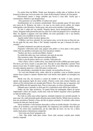 Eu sentia fome da Bíblia. Vendo meu desespero, minha mãe se lembrou de um
homem já idoso que vivia em outra vila. Antes da Revolução Cultural, ele fora pastor.
Percorremos juntos o longo caminho que levava à casa dele. Assim que o
encontramos, falamos o que desejávamos:
- Nós queremos ver uma Bíblia. O senhor tem uma?
Imediatamente ele se mostrou amedrontado. Havia passado quase 20 anos preso
por causa da fé. Reparou em mim e viu que eu era muito jovem, pobre, de roupas
esfarrapadas e pés descalços. Sentiu pena, mas nem assim atendeu o meu pedido.
Eu não o culpo por sua atitude. Naquela época, havia pouquíssimas Bíblias na
China. Ninguém tinha permissão para ler outro livro além do pequeno livro vermelho de
Mao. Se alguém o pegasse com uma Bíblia, ela seria queimada e ele e sua família,
espancados com crueldade no meio da vila.
Aquele senhor idoso me disse apenas isto:
"A Bíblia é um livro celestial. Se você quiser uma, vai ter de orar ao Deus do céu.
Só ele pode lhe dar uma. Deus é fiel. Sempre responde aos que o buscam de todo o
coração."
Acreditei totalmente nas palavras do pastor.
Enquanto voltávamos para casa, peguei uma pedra e a levei para o meu quarto.
Toda noite me ajoelhava nela para orar. Era uma prece simples:
"Senhor, por favor, me dá uma Bíblia. Amém."
Eu ainda não sabia orar, mas continuei, por mais de um mês.
Não aconteceu nada. Não apareceu nenhuma Bíblia.
Voltei à casa do pastor; dessa vez, sozinho. Falei para ele:
- Orei a Deus, como o senhor disse, mas ainda não recebi a Bíblia que tanto quero.
Por favor, por favor, mostre a sua para mim. Vou dar só uma olhadinha e pronto! Nem
preciso tocar nela. O senhor segura, e eu vou ficar feliz só de olhar. Se o senhor deixar,
eu copio algumas palavras e volto feliz para a minha casa.
Ele, percebendo a ansiedade do meu coração, me aconselhou de novo:
- Se você está falando sério, então, além de se ajoelhar e orar ao Senhor, precisa
incluir nisso o jejum e o pranto. Quanto mais você chorar, mais rápido vai conseguir sua
Bíblia.
Desde esse dia, me recusava a comer de manhã e de tarde. A noite, aceitava
apenas uma pequena tigela de arroz cozido. Chorava como uma criança faminta, que
clama ao Pai celestial para ser saciada pela Palavra. Nos cem dias que se seguiram, orei
por uma Bíblia até não aguentar mais. Para os meus pais, eu estava enlouquecendo.
Olhando para o passado, eu diria que foi a experiência mais difícil que enfrentei.
Então, um dia, algo aconteceu. Às quatro horas da madrugada, depois de meses
implorando a Deus em oração, recebi uma visão do Senhor enquanto estava ajoelhado
ao lado da minha cama.
Na visão eu subia uma colina íngreme, tentando empurrar um carrinho pesado. Ia
para uma vila, onde pretendia pedir alimento para minha família. Minha luta era intensa,
pois me encontrava faminto e fraco devido ao jejum constante. O carrinho velho estava
a ponto de rolar por cima de mim.
Nesse momento vi três homens descendo a colina na minha direção. Um deles era
velho, de ar bondoso, com uma longa barba. Ele empurrava um carrinho cheio de pães
frescos. Os outros dois caminhavam, um de cada lado do carro. Ao me ver, o idoso
sentiu muita pena e demonstrou compaixão.
- Você está com fome? perguntou ele.
- Sim. Não tenho nada para comer. Estou indo arrumar comida para minha
família, respondi.
 