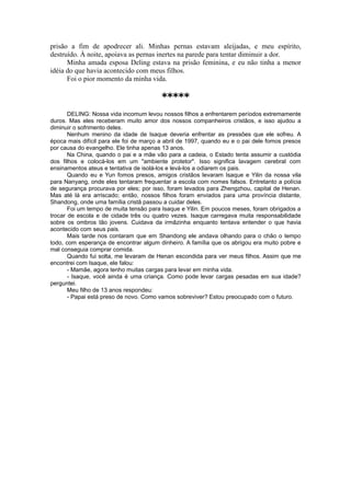 prisão a fim de apodrecer ali. Minhas pernas estavam aleijadas, e meu espírito,
destruído. À noite, apoiava as pernas inertes na parede para tentar diminuir a dor.
Minha amada esposa Deling estava na prisão feminina, e eu não tinha a menor
idéia do que havia acontecido com meus filhos.
Foi o pior momento da minha vida.
*****
DELING: Nossa vida incomum levou nossos filhos a enfrentarem períodos extremamente
duros. Mas eles receberam muito amor dos nossos companheiros cristãos, e isso ajudou a
diminuir o sofrimento deles.
Nenhum menino da idade de Isaque deveria enfrentar as pressões que ele sofreu. A
época mais difícil para ele foi de março a abril de 1997, quando eu e o pai dele fomos presos
por causa do evangelho. Ele tinha apenas 13 anos.
Na China, quando o pai e a mãe vão para a cadeia, o Estado tenta assumir a custódia
dos filhos e colocá-los em um "ambiente protetor". Isso significa lavagem cerebral com
ensinamentos ateus e tentativa de isolá-los e levá-los a odiarem os pais.
Quando eu e Yun fomos presos, amigos cristãos levaram Isaque e Yilin da nossa vila
para Nanyang, onde eles tentaram frequentar a escola com nomes falsos. Entretanto a polícia
de segurança procurava por eles; por isso, foram levados para Zhengzhou, capital de Henan.
Mas até lá era arriscado; então, nossos filhos foram enviados para uma província distante,
Shandong, onde uma família cristã passou a cuidar deles.
Foi um tempo de muita tensão para Isaque e Yilin. Em poucos meses, foram obrigados a
trocar de escola e de cidade três ou quatro vezes. Isaque carregava muita responsabilidade
sobre os ombros tão jovens. Cuidava da irmãzinha enquanto tentava entender o que havia
acontecido com seus pais.
Mais tarde nos contaram que em Shandong ele andava olhando para o chão o tempo
todo, com esperança de encontrar algum dinheiro. A família que os abrigou era muito pobre e
mal conseguia comprar comida.
Quando fui solta, me levaram de Henan escondida para ver meus filhos. Assim que me
encontrei com Isaque, ele falou:
- Mamãe, agora tenho muitas cargas para levar em minha vida.
- Isaque, você ainda é uma criança. Como pode levar cargas pesadas em sua idade?
perguntei.
Meu filho de 13 anos respondeu:
- Papai está preso de novo. Como vamos sobreviver? Estou preocupado com o futuro.
 