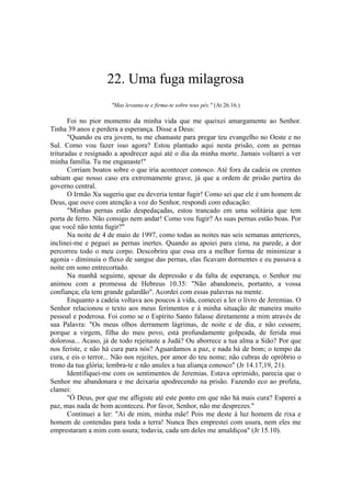 22. Uma fuga milagrosa
"Mas levanta-te e firma-te sobre teus pés." (At 26.16.)
Foi no pior momento da minha vida que me queixei amargamente ao Senhor.
Tinha 39 anos e perdera a esperança. Disse a Deus:
"Quando eu era jovem, tu me chamaste para pregar teu evangelho no Oeste e no
Sul. Como vou fazer isso agora? Estou plantado aqui nesta prisão, com as pernas
trituradas e resignado a apodrecer aqui até o dia da minha morte. Jamais voltarei a ver
minha família. Tu me enganaste!"
Corriam boatos sobre o que iria acontecer conosco. Até fora da cadeia os crentes
sabiam que nosso caso era extremamente grave, já que a ordem de prisão partira do
governo central.
O Irmão Xu sugeriu que eu deveria tentar fugir! Como sei que ele é um homem de
Deus, que ouve com atenção a voz do Senhor, respondi com educação:
"Minhas pernas estão despedaçadas, estou trancado em uma solitária que tem
porta de ferro. Não consigo nem andar! Como vou fugir? As suas pernas estão boas. Por
que você não tenta fugir?"
Na noite de 4 de maio de 1997, como todas as noites nas seis semanas anteriores,
inclinei-me e peguei as pernas inertes. Quando as apoiei para cima, na parede, a dor
percorreu todo o meu corpo. Descobrira que essa era a melhor forma de minimizar a
agonia - diminuía o fluxo de sangue das pernas, elas ficavam dormentes e eu passava a
noite em sono entrecortado.
Na manhã seguinte, apesar da depressão e da falta de esperança, o Senhor me
animou com a promessa de Hebreus 10.35: "Não abandoneis, portanto, a vossa
confiança; ela tem grande galardão". Acordei com essas palavras na mente.
Enquanto a cadeia voltava aos poucos à vida, comecei a ler o livro de Jeremias. O
Senhor relacionou o texto aos meus ferimentos e à minha situação de maneira muito
pessoal e poderosa. Foi como se o Espírito Santo falasse diretamente a mim através de
sua Palavra: "Os meus olhos derramem lágrimas, de noite e de dia, e não cessem;
porque a virgem, filha do meu povo, está profundamente golpeada, de ferida mui
dolorosa... Acaso, já de todo rejeitaste a Judá? Ou aborrece a tua alma a Sião? Por que
nos feriste, e não há cura para nós? Aguardamos a paz, e nada há de bom; o tempo da
cura, e eis o terror... Não nos rejeites, por amor do teu nome; não cubras de opróbrio o
trono da tua glória; lembra-te e não anules a tua aliança conosco" (Jr 14.17,19, 21).
Identifiquei-me com os sentimentos de Jeremias. Estava oprimido, parecia que o
Senhor me abandonara e me deixaria apodrecendo na prisão. Fazendo eco ao profeta,
clamei:
"Ó Deus, por que me afligiste até este ponto em que não há mais cura? Esperei a
paz, mas nada de bom aconteceu. Por favor, Senhor, não me desprezes."
Continuei a ler: "Ai de mim, minha mãe! Pois me deste à luz homem de rixa e
homem de contendas para toda a terra! Nunca lhes emprestei com usura, nem eles me
emprestaram a mim com usura; todavia, cada um deles me amaldiçoa" (Jr 15.10).
 