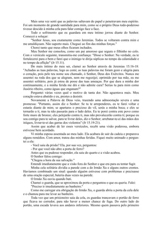 Mais uma vez senti que as palavras saltavam do papel e penetravam meu espírito.
Foi um momento de grande santidade para mim, como se o próprio Deus todo-poderoso
tivesse descido à minha cela para falar comigo face a face.
Todo o sofrimento que eu guardara em meu íntimo jorrou diante do Senhor.
Comecei a soluçar:
"Senhor Jesus, sou exatamente como Jeremias. Todos se voltaram contra mim e
me amaldiçoam. Não suporto mais. Cheguei ao fim das minhas forças."
Chorei tanto que meus olhos ficaram inchados.
Meu Senhor me consolou, como um pai amoroso que segura o filhinho no colo.
Com o versículo seguinte, transmitiu-me confiança: "Disse o Senhor: Na verdade, eu te
fortalecerei para o bem e farei que o inimigo te dirija súplicas no tempo da calamidade e
no tempo da aflição" (Jr 15.11).
Do mais íntimo do meu ser, clamei ao Senhor através de Jeremias 15.16-18:
"Achadas as tuas palavras, logo as comi; as tuas palavras me foram gozo e alegria para
o coração, pois pelo teu nome sou chamado, ó Senhor, Deus dos Exércitos. Nunca me
assentei na roda dos que se alegram, nem me regozijei; oprimido por tua mão, eu me
assentei solitário, pois já estou de posse das tuas ameaças. Por que dura a minha dor
continuamente, e a minha ferida me dói e não admite cura? Serias tu para mim como
ilusório ribeiro, como águas que enganam?"
Perguntei várias vezes qual o motivo de tanta dor. Não aguentava mais. Meu
coração estava abatido e eu, prestes a desistir.
Novamente a Palavra de Deus veio, trazendo uma admoestação severa e uma
promessa: "Portanto, assim diz o Senhor: Se tu te arrependeres, eu te farei voltar e
estarás diante de mim; se apartares o precioso do vil, serás a minha boca; e eles se
tornarão a ti, mas tu não passarás para o lado deles. Eu te porei contra este povo como
forte muro de bronze; eles pelejarão contra ti, mas não prevalecerão contra ti; porque eu
sou contigo para te salvar, para te livrar deles, diz o Senhor; arrebatar-te-ei das mãos dos
iníquos, livrar-te-ei das garras dos violentos" (Jr 15.19-21).
Assim que acabei de ler esses versículos, recebi uma visão poderosa, embora
estivesse bem acordado.
Vi minha esposa assentada ao meu lado. Ela acabara de sair da cadeia e preparava
alguns remédios. Com amor, tratou das minhas feridas. Fiquei muito animado e pergun-
tei a ela:
- Você saiu da prisão? Ela, por sua vez, perguntou:
- Por que você não abre a porta de ferro?
Antes que eu pudesse responder, ela saiu do quarto e a visão acabou.
O Senhor falou comigo:
"Chegou a hora da sua salvação."
Entendi imediatamente que a visão fora do Senhor e que era para eu tentar fugir.
Minha cela solitária dividia a parede com a do Irmão Xu e alguns outros crentes.
Havíamos combinado um sinal: quando alguém estivesse com problemas e precisasse
de uma oração especial, bateria duas vezes na parede.
O Irmão Xu ouviu quando bati.
Chamei o guarda, que se aproximou da porta e perguntou o que eu queria. Falei:
"Preciso ir imediatamente ao banheiro."
Como me carregar era obrigação do Irmão Xu, o guarda abriu a porta da cela dele
e o chamou para me levar ao banheiro.
Toda vez que um prisioneiro saía da cela, os guardas trancavam o portão de ferro
que ficava no corredor, para não haver a menor chance de fuga. Do outro lado do
portão, uma escada levava aos andares inferiores. Mesmo quem passava pelo primeiro
 